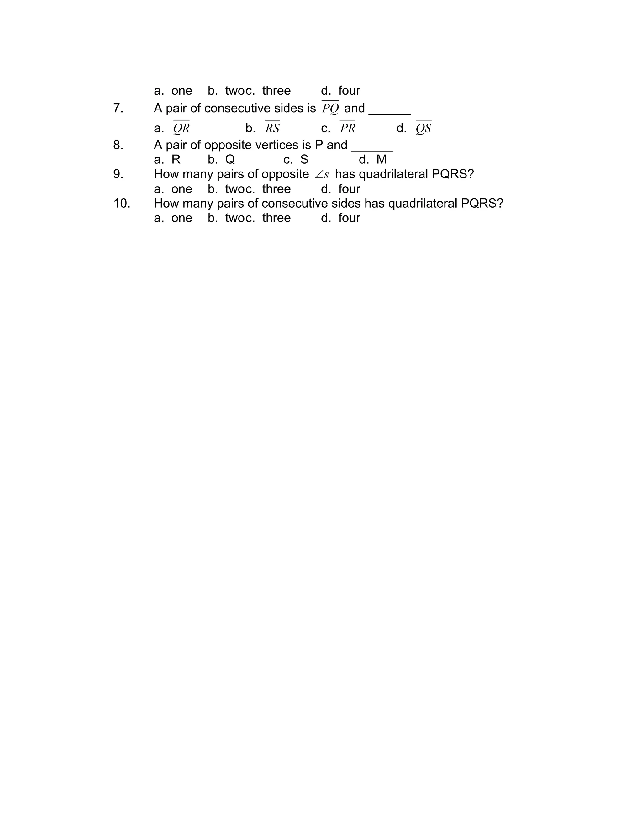 a. one b. twoc. three d. four
7. A pair of consecutive sides is PQ and ______
a. QR b. RS c. PR d. QS
8. A pair of opposite vertices is P and ______
a. R b. Q c. S d. M
9. How many pairs of opposite s∠ has quadrilateral PQRS?
a. one b. twoc. three d. four
10. How many pairs of consecutive sides has quadrilateral PQRS?
a. one b. twoc. three d. four
 