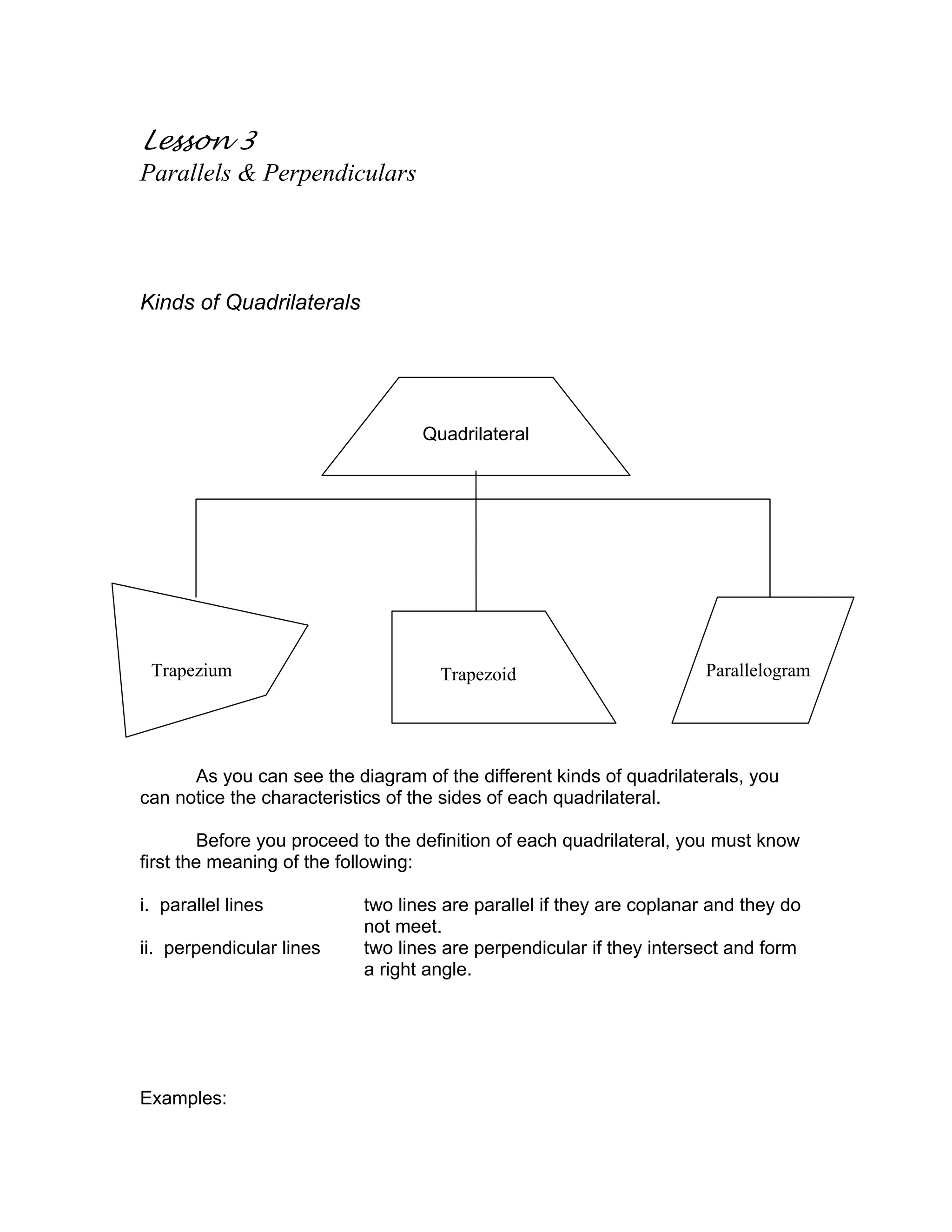 Quadrilateral
Trapezium ParallelogramTrapezoid
Lesson 3
Parallels & Perpendiculars
Kinds of Quadrilaterals
As you can see the diagram of the different kinds of quadrilaterals, you
can notice the characteristics of the sides of each quadrilateral.
Before you proceed to the definition of each quadrilateral, you must know
first the meaning of the following:
i. parallel lines two lines are parallel if they are coplanar and they do
not meet.
ii. perpendicular lines two lines are perpendicular if they intersect and form
a right angle.
Examples:
 