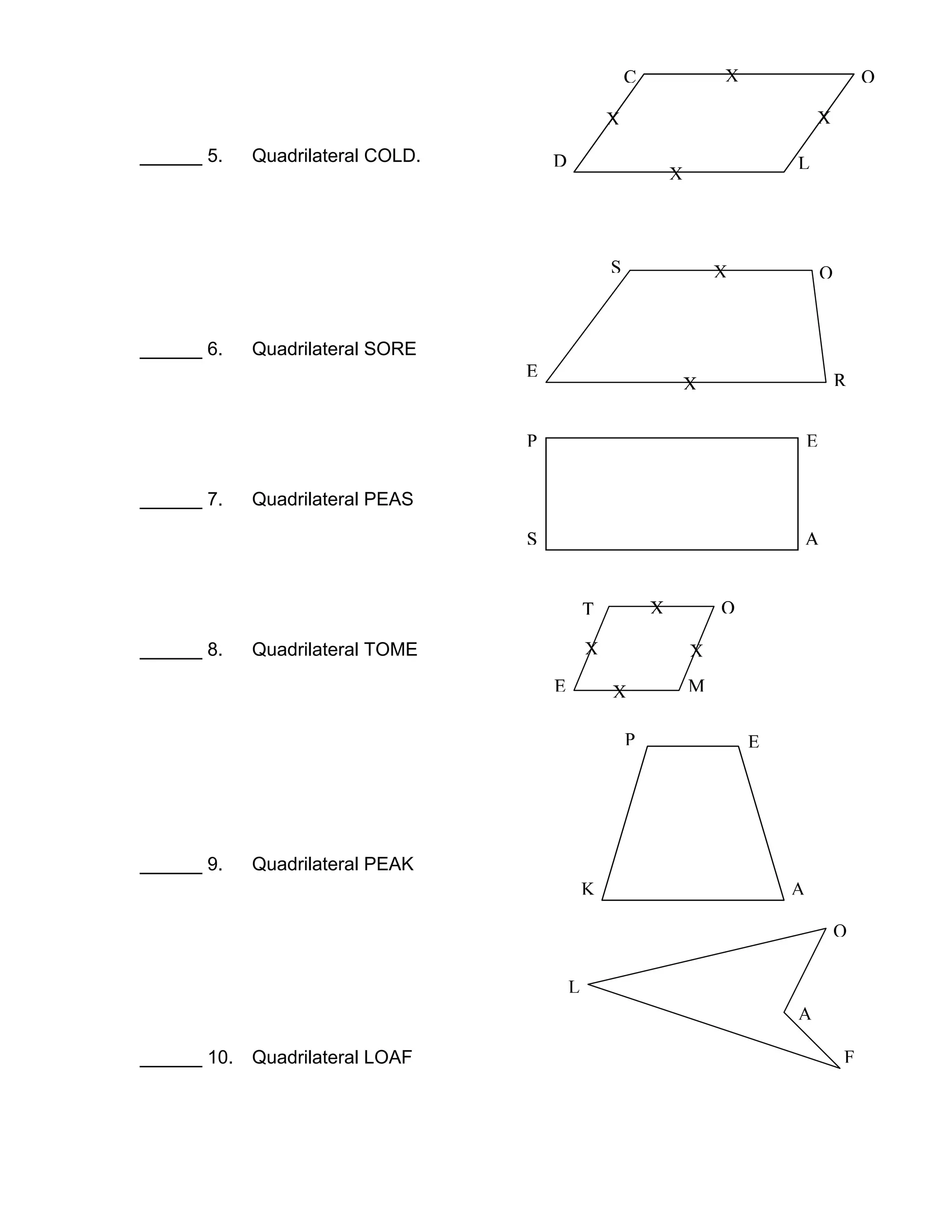 ______ 5. Quadrilateral COLD.
______ 6. Quadrilateral SORE
______ 7. Quadrilateral PEAS
______ 8. Quadrilateral TOME
______ 9. Quadrilateral PEAK
______ 10. Quadrilateral LOAF
C O
LD
C O
LD
S O
RE
XX
X
X
X
X
P
S
E
A
T O
ME
X
X
X
X
RE
X
S A
T OX
P E
AK
ME X
RE
X
S A
T OX
L
O
A
F
 
