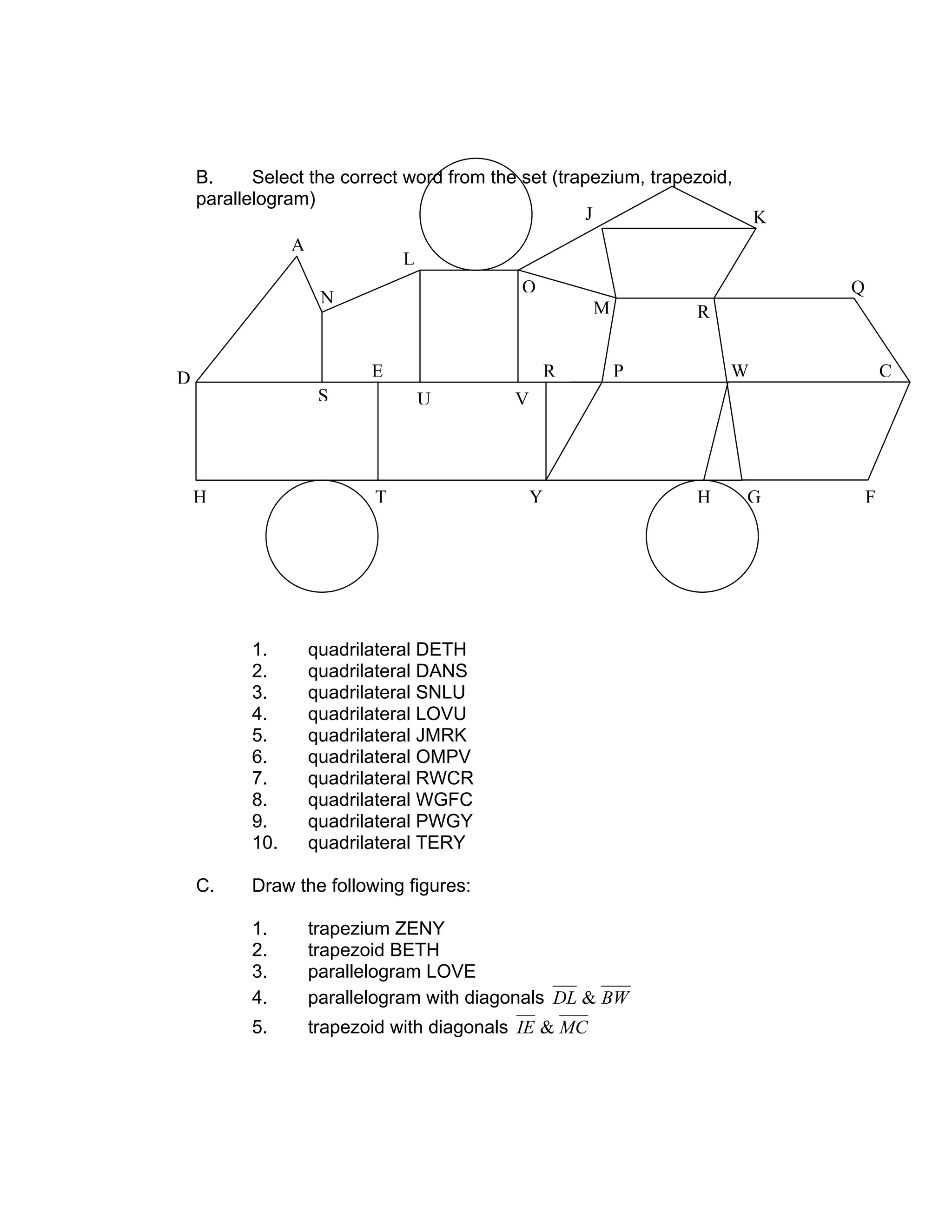 B. Select the correct word from the set (trapezium, trapezoid,
parallelogram)
1. quadrilateral DETH
2. quadrilateral DANS
3. quadrilateral SNLU
4. quadrilateral LOVU
5. quadrilateral JMRK
6. quadrilateral OMPV
7. quadrilateral RWCR
8. quadrilateral WGFC
9. quadrilateral PWGY
10. quadrilateral TERY
C. Draw the following figures:
1. trapezium ZENY
2. trapezoid BETH
3. parallelogram LOVE
4. parallelogram with diagonals BWDL &
5. trapezoid with diagonals MCIE &
A
N
D
S
H T Y H G F
E
U V
R P W C
L
O
M R
Q
KJ
 