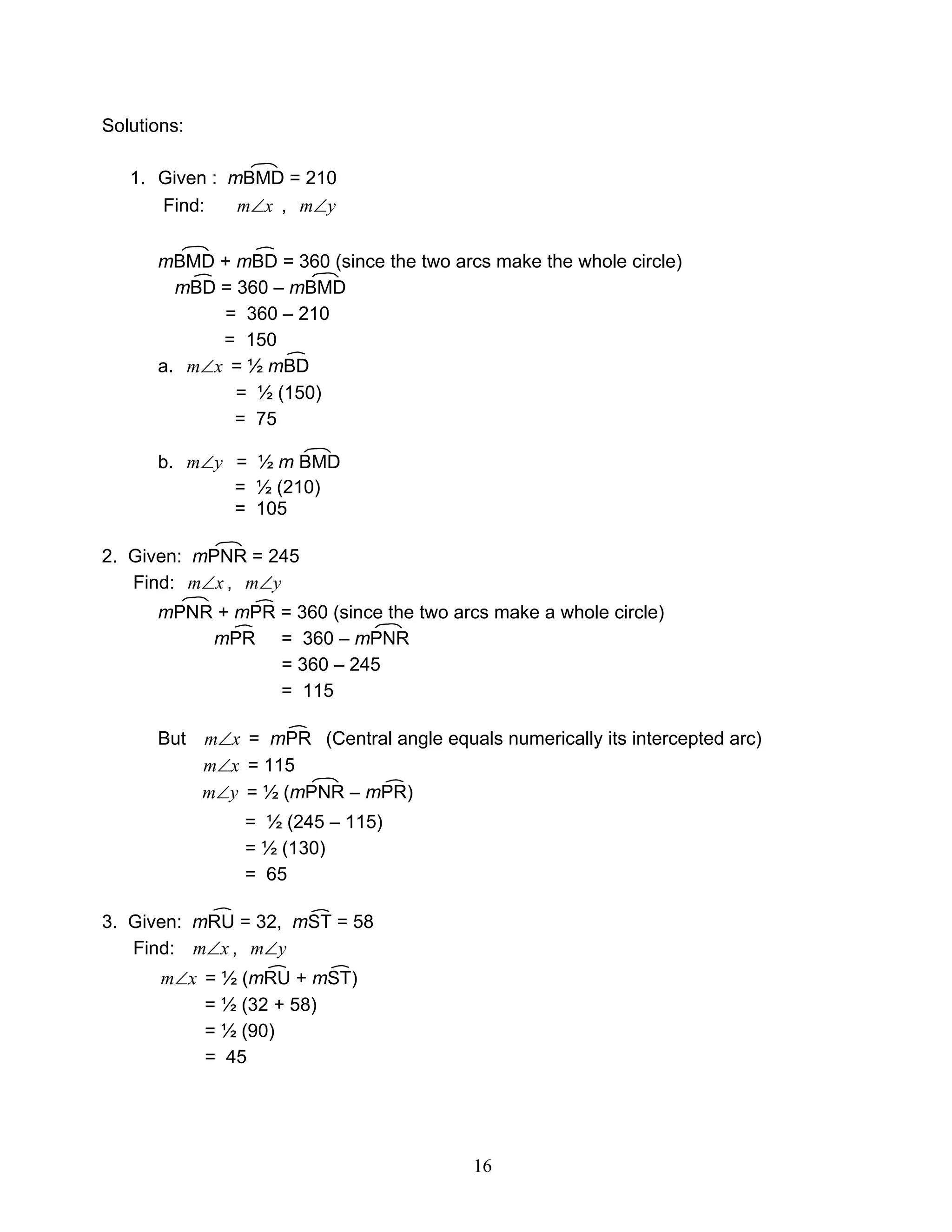 16
Solutions:
1. Given : mBMD = 210
Find: xm∠ , ym∠
mBMD + mBD = 360 (since the two arcs make the whole circle)
mBD = 360 – mBMD
= 360 – 210
= 150
a. xm∠ = ½ mBD
= ½ (150)
= 75
b. ym∠ = ½ m BMD
= ½ (210)
= 105
2. Given: mPNR = 245
Find: xm∠ , ym∠
mPNR + mPR = 360 (since the two arcs make a whole circle)
mPR = 360 – mPNR
= 360 – 245
= 115
But xm∠ = mPR (Central angle equals numerically its intercepted arc)
xm∠ = 115
ym∠ = ½ (mPNR – mPR)
= ½ (245 – 115)
= ½ (130)
= 65
3. Given: mRU = 32, mST = 58
Find: xm∠ , ym∠
xm∠ = ½ (mRU + mST)
= ½ (32 + 58)
= ½ (90)
= 45
 