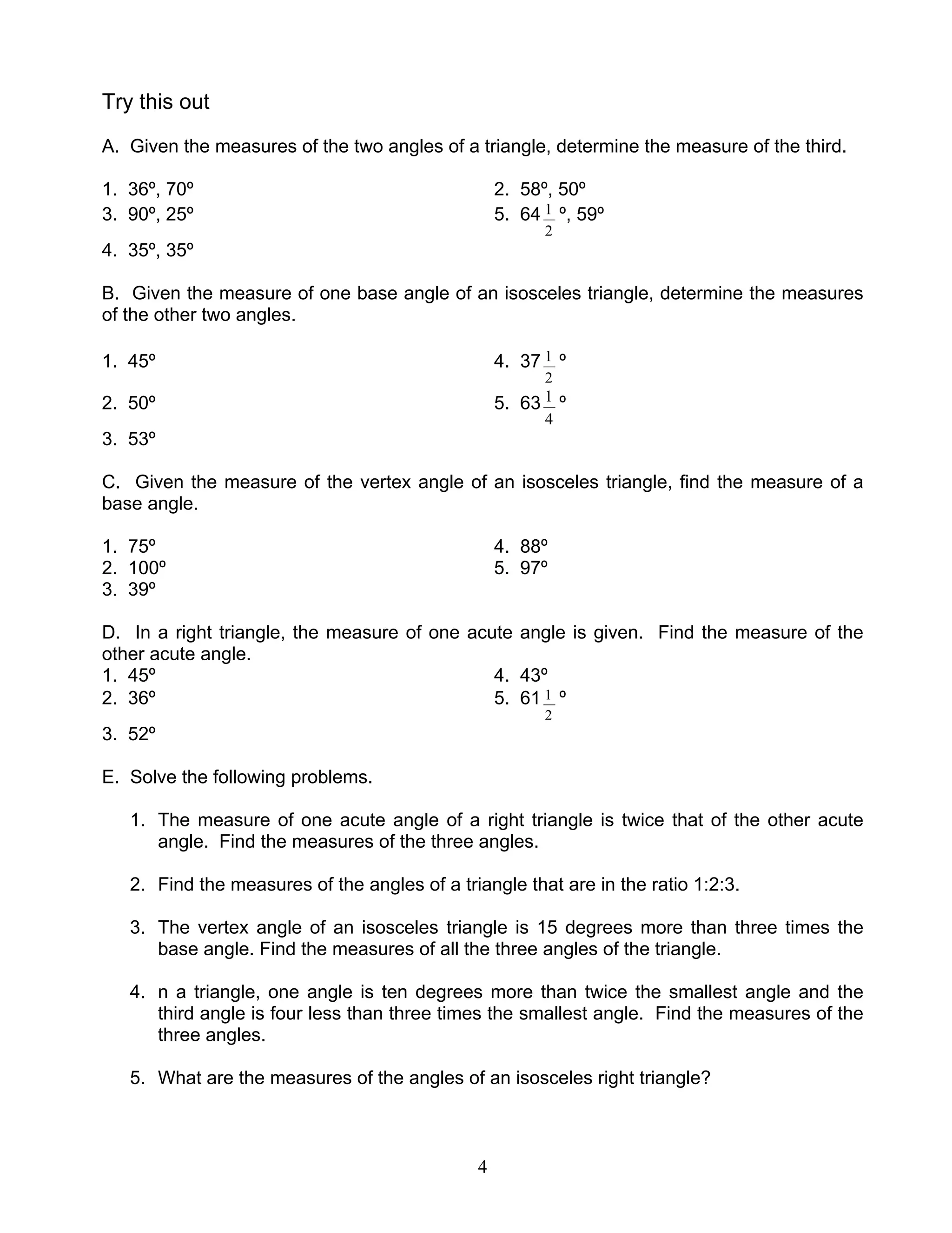 4
Try this out
A. Given the measures of the two angles of a triangle, determine the measure of the third.
1. 36º, 70º 2. 58º, 50º
3. 90º, 25º 5. 64
2
1 º, 59º
4. 35º, 35º
B. Given the measure of one base angle of an isosceles triangle, determine the measures
of the other two angles.
1. 45º 4. 37
2
1 º
2. 50º 5. 63
4
1 º
3. 53º
C. Given the measure of the vertex angle of an isosceles triangle, find the measure of a
base angle.
1. 75º 4. 88º
2. 100º 5. 97º
3. 39º
D. In a right triangle, the measure of one acute angle is given. Find the measure of the
other acute angle.
1. 45º 4. 43º
2. 36º 5. 61
2
1 º
3. 52º
E. Solve the following problems.
1. The measure of one acute angle of a right triangle is twice that of the other acute
angle. Find the measures of the three angles.
2. Find the measures of the angles of a triangle that are in the ratio 1:2:3.
3. The vertex angle of an isosceles triangle is 15 degrees more than three times the
base angle. Find the measures of all the three angles of the triangle.
4. n a triangle, one angle is ten degrees more than twice the smallest angle and the
third angle is four less than three times the smallest angle. Find the measures of the
three angles.
5. What are the measures of the angles of an isosceles right triangle?
 