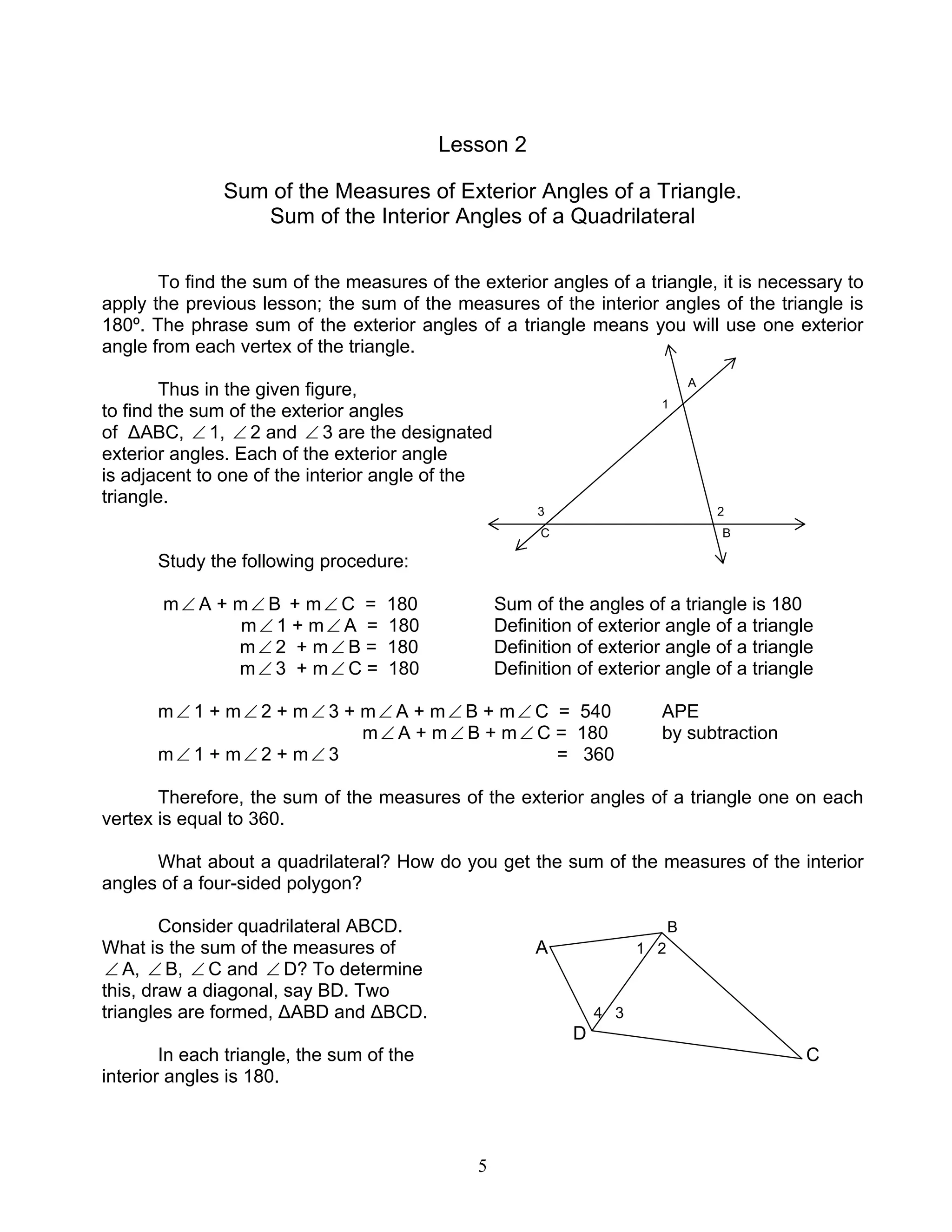 5
Lesson 2
Sum of the Measures of Exterior Angles of a Triangle.
Sum of the Interior Angles of a Quadrilateral
To find the sum of the measures of the exterior angles of a triangle, it is necessary to
apply the previous lesson; the sum of the measures of the interior angles of the triangle is
180º. The phrase sum of the exterior angles of a triangle means you will use one exterior
angle from each vertex of the triangle.
Thus in the given figure, A
to find the sum of the exterior angles 1
of ∆ABC, ∠ 1, ∠ 2 and ∠ 3 are the designated
exterior angles. Each of the exterior angle
is adjacent to one of the interior angle of the
triangle.
3 2
C B
Study the following procedure:
m∠ A + m∠ B + m∠ C = 180 Sum of the angles of a triangle is 180
m∠ 1 + m∠ A = 180 Definition of exterior angle of a triangle
m∠ 2 + m∠ B = 180 Definition of exterior angle of a triangle
m∠ 3 + m∠ C = 180 Definition of exterior angle of a triangle
m∠ 1 + m∠ 2 + m∠ 3 + m∠ A + m∠ B + m∠ C = 540 APE
m∠ A + m∠ B + m∠ C = 180 by subtraction
m∠ 1 + m∠ 2 + m∠ 3 = 360
Therefore, the sum of the measures of the exterior angles of a triangle one on each
vertex is equal to 360.
What about a quadrilateral? How do you get the sum of the measures of the interior
angles of a four-sided polygon?
Consider quadrilateral ABCD. B
What is the sum of the measures of A 1 2
∠ A, ∠ B, ∠ C and ∠ D? To determine
this, draw a diagonal, say BD. Two
triangles are formed, ∆ABD and ∆BCD. 4 3
D
In each triangle, the sum of the C
interior angles is 180.
 