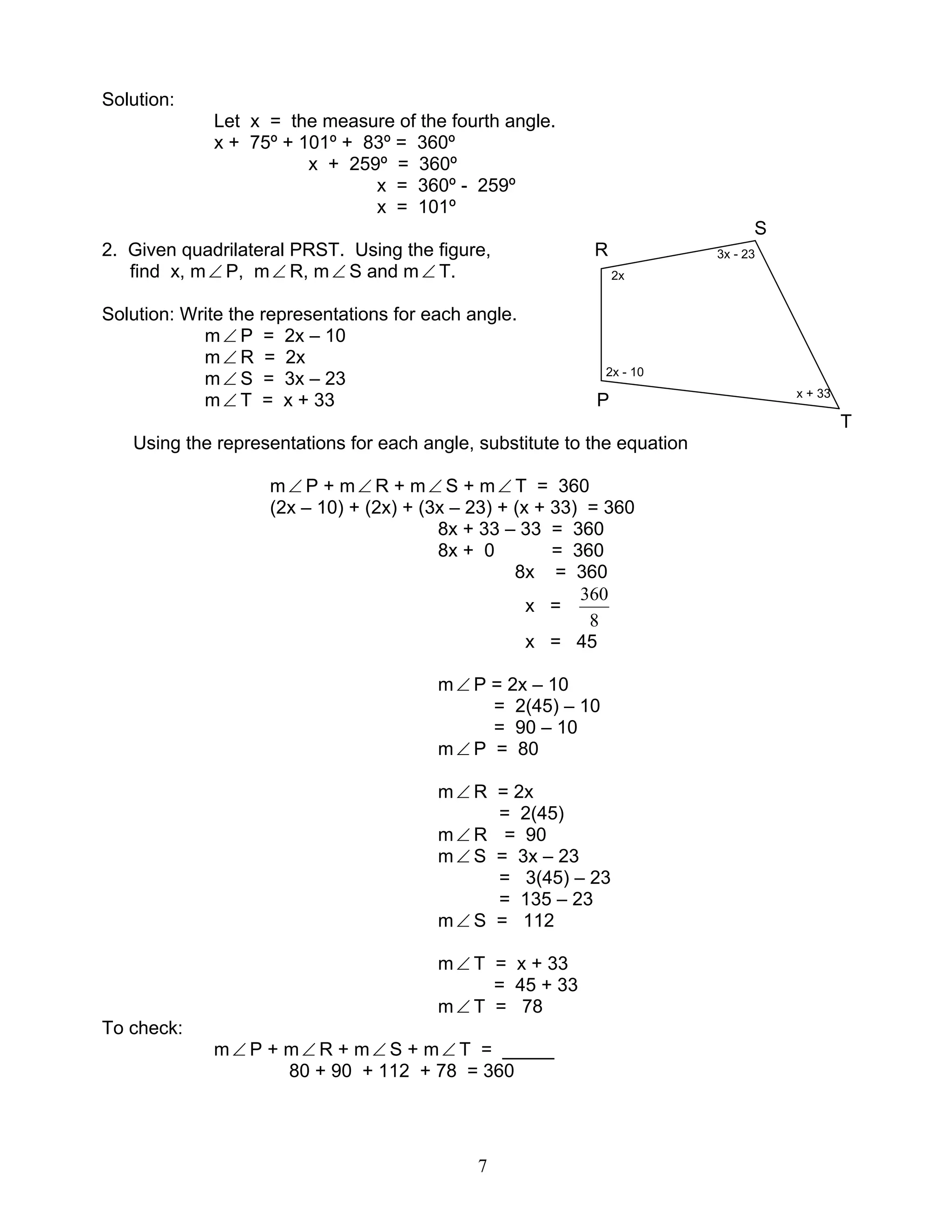 7
Solution:
Let x = the measure of the fourth angle.
x + 75º + 101º + 83º = 360º
x + 259º = 360º
x = 360º - 259º
x = 101º
S
2. Given quadrilateral PRST. Using the figure, R 3x - 23
find x, m∠ P, m∠ R, m∠ S and m∠ T. 2x
Solution: Write the representations for each angle.
m∠ P = 2x – 10
m∠ R = 2x
m∠ S = 3x – 23 2x - 10
m∠ T = x + 33 P x + 33
T
Using the representations for each angle, substitute to the equation
m∠ P + m∠ R + m∠ S + m∠ T = 360
(2x – 10) + (2x) + (3x – 23) + (x + 33) = 360
8x + 33 – 33 = 360
8x + 0 = 360
8x = 360
x =
8
360
x = 45
m∠ P = 2x – 10
= 2(45) – 10
= 90 – 10
m∠ P = 80
m∠ R = 2x
= 2(45)
m∠ R = 90
m∠ S = 3x – 23
= 3(45) – 23
= 135 – 23
m∠ S = 112
m∠ T = x + 33
= 45 + 33
m∠ T = 78
To check:
m∠ P + m∠ R + m∠ S + m∠ T = _____
80 + 90 + 112 + 78 = 360
 