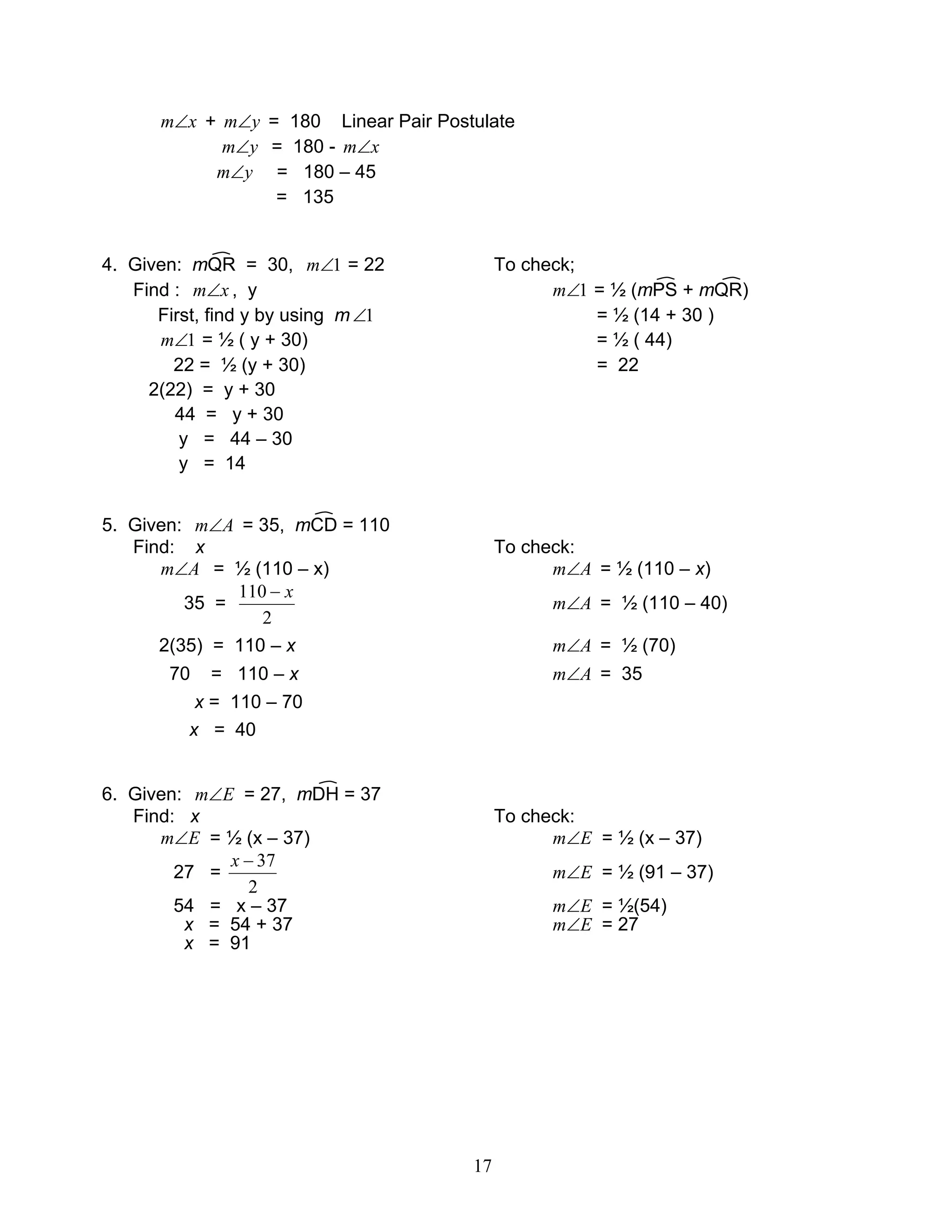 17
xm∠ + ym∠ = 180 Linear Pair Postulate
ym∠ = 180 - xm∠
ym∠ = 180 – 45
= 135
4. Given: mQR = 30, 1∠m = 22 To check;
Find : xm∠ , y 1∠m = ½ (mPS + mQR)
First, find y by using m 1∠ = ½ (14 + 30 )
1∠m = ½ ( y + 30) = ½ ( 44)
22 = ½ (y + 30) = 22
2(22) = y + 30
44 = y + 30
y = 44 – 30
y = 14
5. Given: Am∠ = 35, mCD = 110
Find: x To check:
Am∠ = ½ (110 – x) Am∠ = ½ (110 – x)
35 =
2
110 x−
Am∠ = ½ (110 – 40)
2(35) = 110 – x Am∠ = ½ (70)
70 = 110 – x Am∠ = 35
x = 110 – 70
x = 40
6. Given: Em∠ = 27, mDH = 37
Find: x To check:
Em∠ = ½ (x – 37) Em∠ = ½ (x – 37)
27 =
2
37−x
Em∠ = ½ (91 – 37)
54 = x – 37 Em∠ = ½(54)
x = 54 + 37 Em∠ = 27
x = 91
 