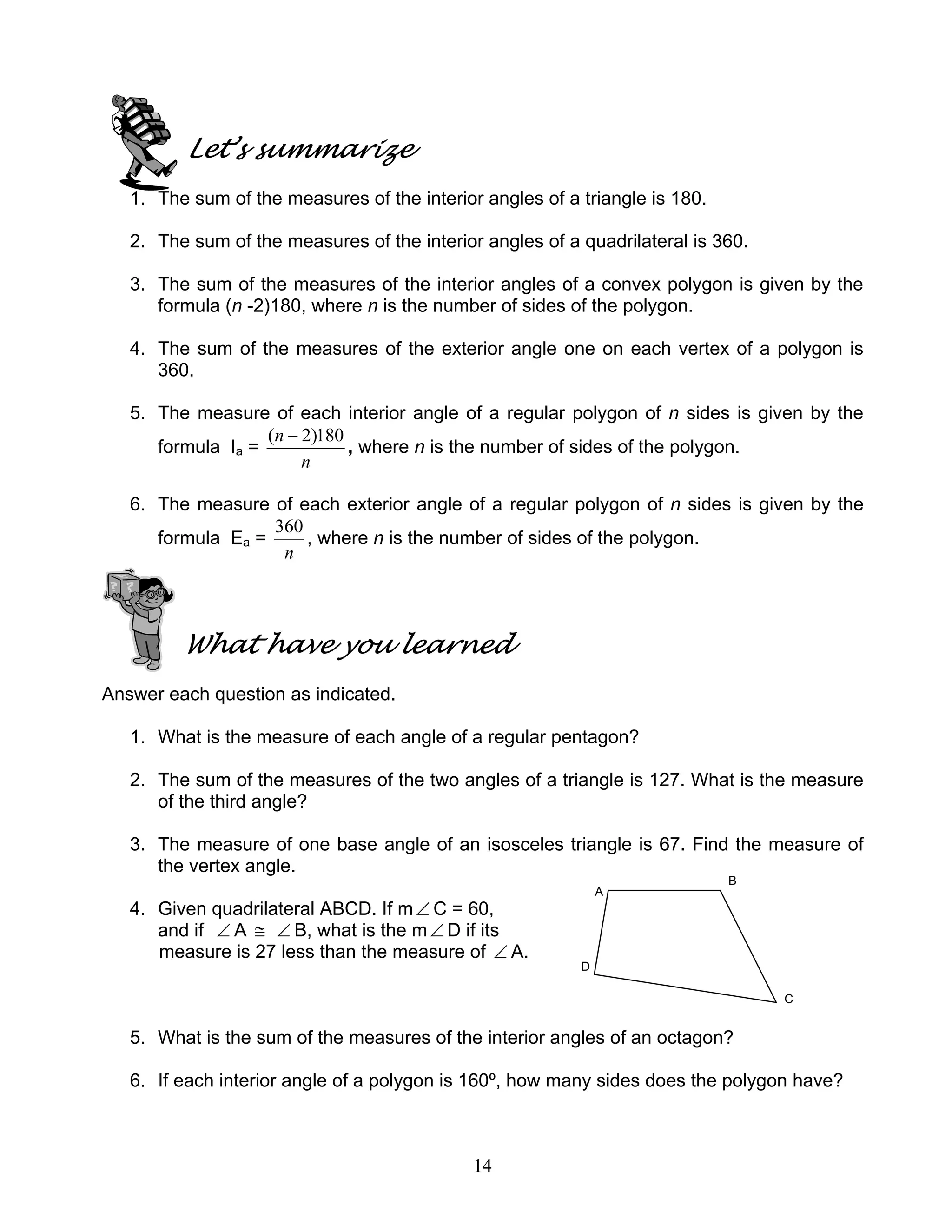 14
Let’s summarize
1. The sum of the measures of the interior angles of a triangle is 180.
2. The sum of the measures of the interior angles of a quadrilateral is 360.
3. The sum of the measures of the interior angles of a convex polygon is given by the
formula (n -2)180, where n is the number of sides of the polygon.
4. The sum of the measures of the exterior angle one on each vertex of a polygon is
360.
5. The measure of each interior angle of a regular polygon of n sides is given by the
formula Ia =
n
n 180)2( −
, where n is the number of sides of the polygon.
6. The measure of each exterior angle of a regular polygon of n sides is given by the
formula Ea =
n
360
, where n is the number of sides of the polygon.
What have you learned
Answer each question as indicated.
1. What is the measure of each angle of a regular pentagon?
2. The sum of the measures of the two angles of a triangle is 127. What is the measure
of the third angle?
3. The measure of one base angle of an isosceles triangle is 67. Find the measure of
the vertex angle.
A
B
4. Given quadrilateral ABCD. If m∠ C = 60,
and if ∠ A ≅ ∠ B, what is the m∠ D if its
measure is 27 less than the measure of ∠ A.
D
C
5. What is the sum of the measures of the interior angles of an octagon?
6. If each interior angle of a polygon is 160º, how many sides does the polygon have?
 