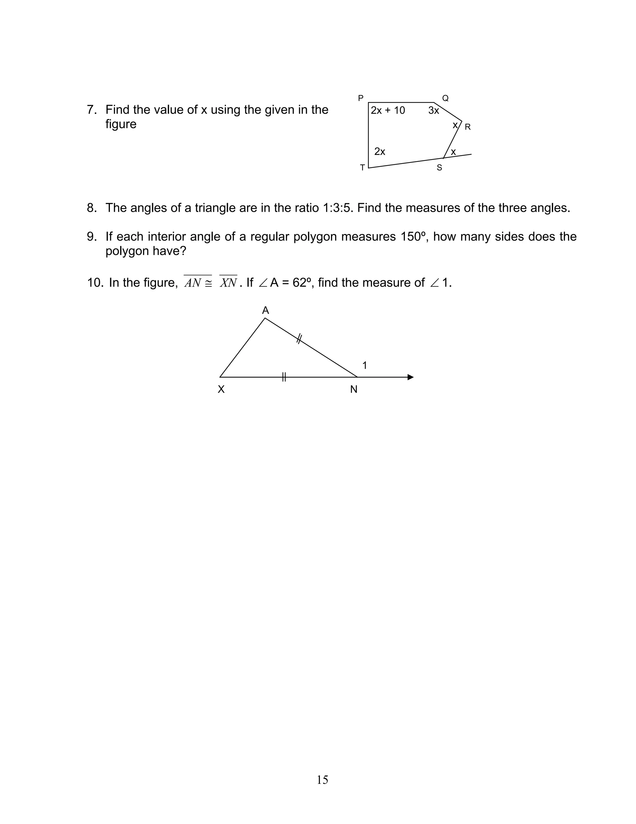 15
P Q
7. Find the value of x using the given in the 2x + 10 3x
figure x R
2x x
T S
8. The angles of a triangle are in the ratio 1:3:5. Find the measures of the three angles.
9. If each interior angle of a regular polygon measures 150º, how many sides does the
polygon have?
10. In the figure, ≅AN XN . If ∠ A = 62º, find the measure of ∠ 1.
A
1
X N
 