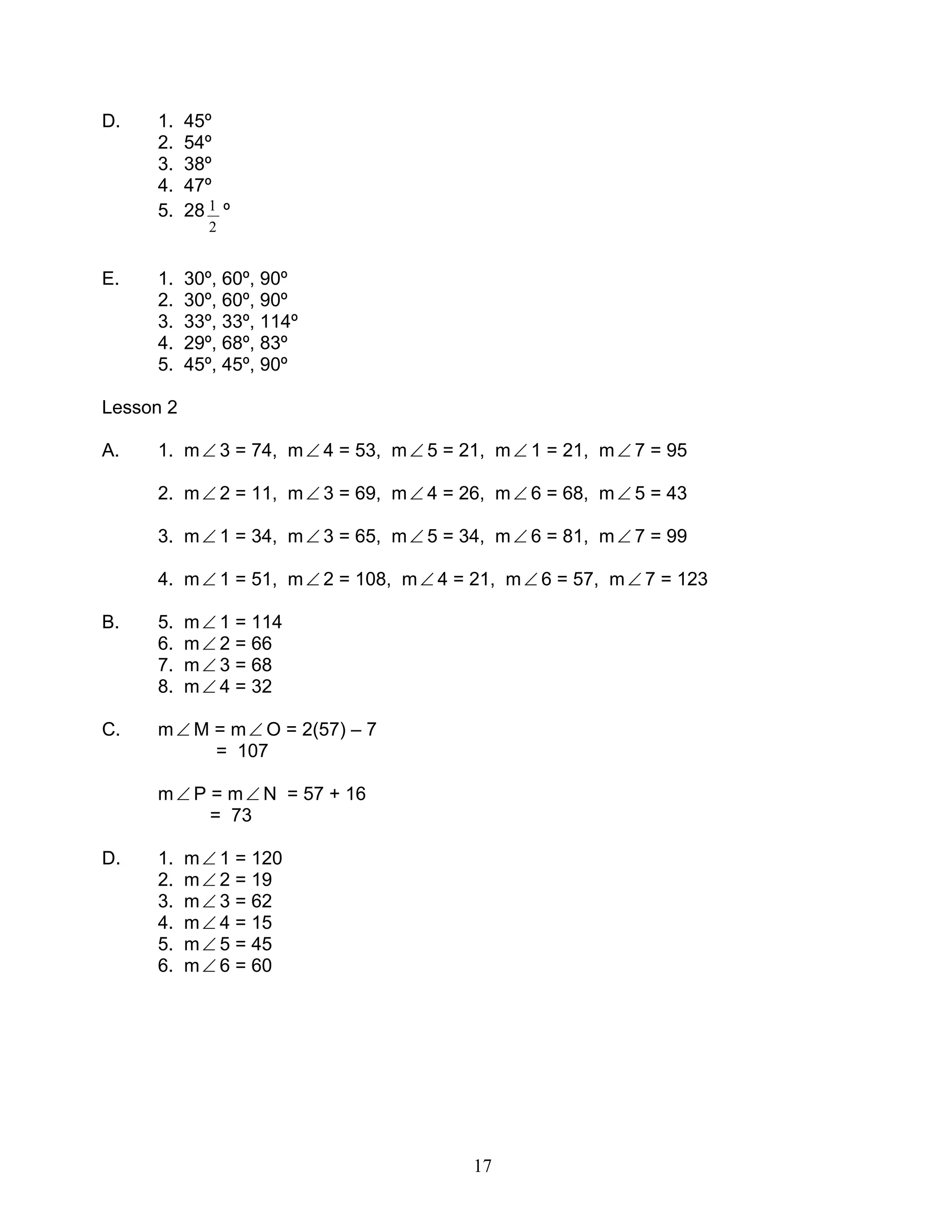 17
D. 1. 45º
2. 54º
3. 38º
4. 47º
5. 28
2
1 º
E. 1. 30º, 60º, 90º
2. 30º, 60º, 90º
3. 33º, 33º, 114º
4. 29º, 68º, 83º
5. 45º, 45º, 90º
Lesson 2
A. 1. m∠ 3 = 74, m∠ 4 = 53, m∠ 5 = 21, m∠ 1 = 21, m∠ 7 = 95
2. m∠ 2 = 11, m∠ 3 = 69, m∠ 4 = 26, m∠ 6 = 68, m∠ 5 = 43
3. m∠ 1 = 34, m∠ 3 = 65, m∠ 5 = 34, m∠ 6 = 81, m∠ 7 = 99
4. m∠ 1 = 51, m∠ 2 = 108, m∠ 4 = 21, m∠ 6 = 57, m∠ 7 = 123
B. 5. m∠ 1 = 114
6. m∠ 2 = 66
7. m∠ 3 = 68
8. m∠ 4 = 32
C. m∠ M = m∠ O = 2(57) – 7
= 107
m∠ P = m∠ N = 57 + 16
= 73
D. 1. m∠ 1 = 120
2. m∠ 2 = 19
3. m∠ 3 = 62
4. m∠ 4 = 15
5. m∠ 5 = 45
6. m∠ 6 = 60
 