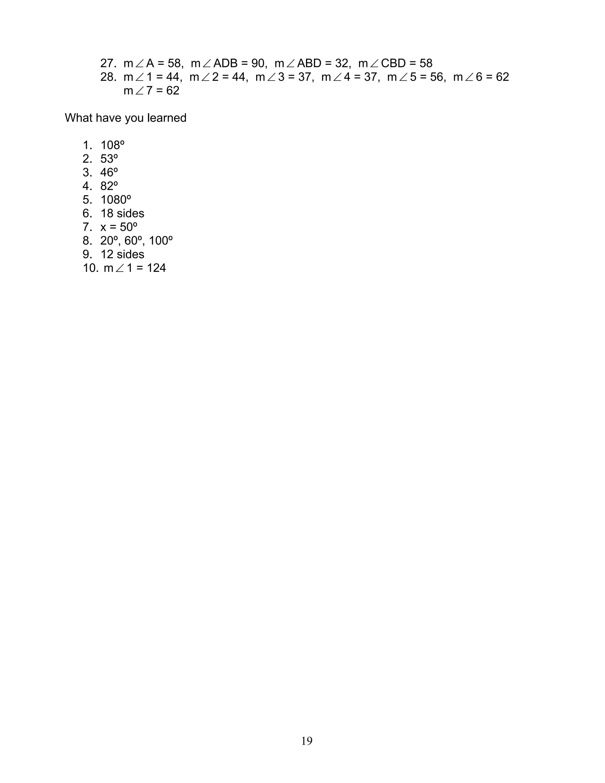 19
27. m∠ A = 58, m∠ ADB = 90, m∠ ABD = 32, m∠ CBD = 58
28. m∠ 1 = 44, m∠ 2 = 44, m∠ 3 = 37, m∠ 4 = 37, m∠ 5 = 56, m∠ 6 = 62
m∠ 7 = 62
What have you learned
1. 108º
2. 53º
3. 46º
4. 82º
5. 1080º
6. 18 sides
7. x = 50º
8. 20º, 60º, 100º
9. 12 sides
10. m∠ 1 = 124
 