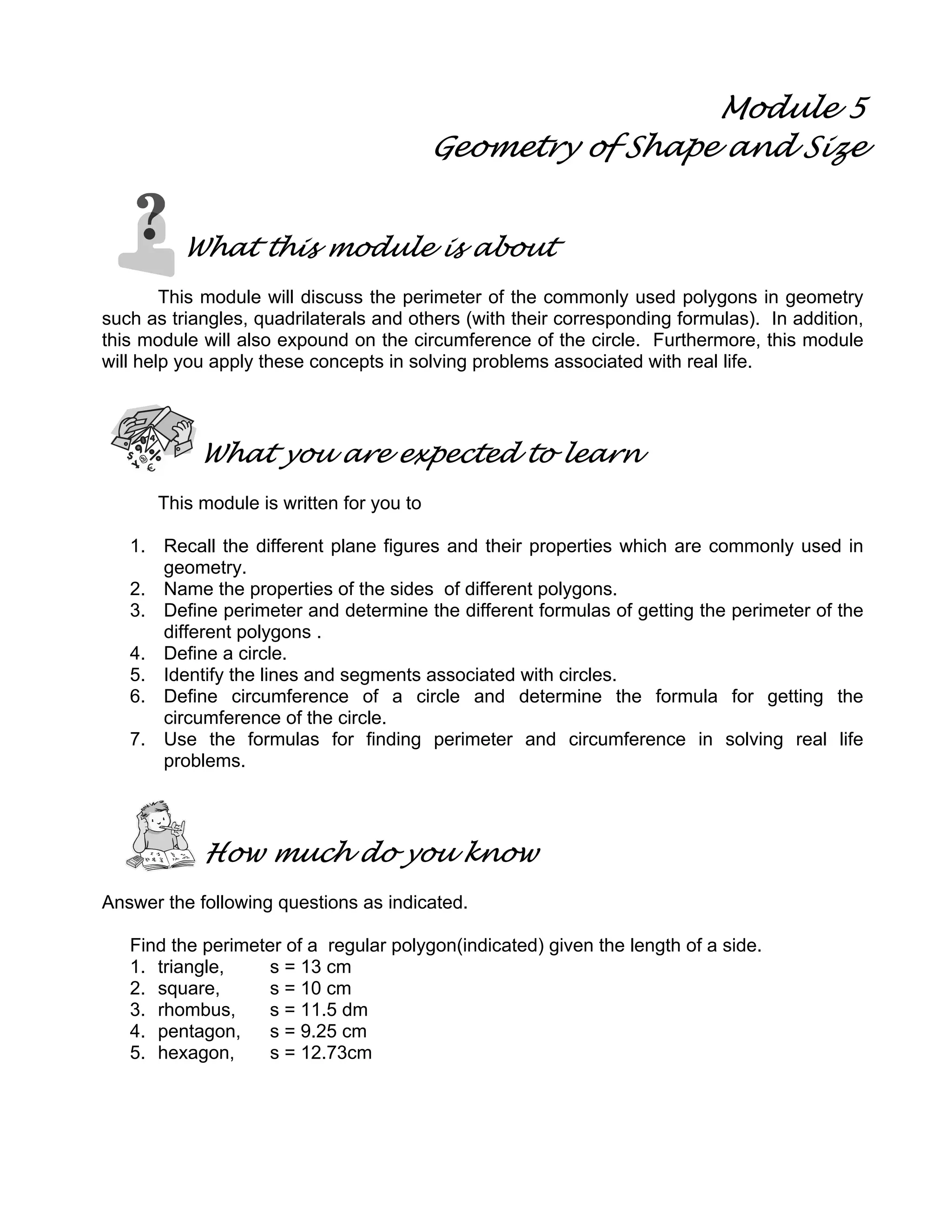 Module 5
Geometry of Shape and Size
What this module is about
This module will discuss the perimeter of the commonly used polygons in geometry
such as triangles, quadrilaterals and others (with their corresponding formulas). In addition,
this module will also expound on the circumference of the circle. Furthermore, this module
will help you apply these concepts in solving problems associated with real life.
What you are expected to learn
This module is written for you to
1. Recall the different plane figures and their properties which are commonly used in
geometry.
2. Name the properties of the sides of different polygons.
3. Define perimeter and determine the different formulas of getting the perimeter of the
different polygons .
4. Define a circle.
5. Identify the lines and segments associated with circles.
6. Define circumference of a circle and determine the formula for getting the
circumference of the circle.
7. Use the formulas for finding perimeter and circumference in solving real life
problems.
How much do you know
Answer the following questions as indicated.
Find the perimeter of a regular polygon(indicated) given the length of a side.
1. triangle, s = 13 cm
2. square, s = 10 cm
3. rhombus, s = 11.5 dm
4. pentagon, s = 9.25 cm
5. hexagon, s = 12.73cm
 