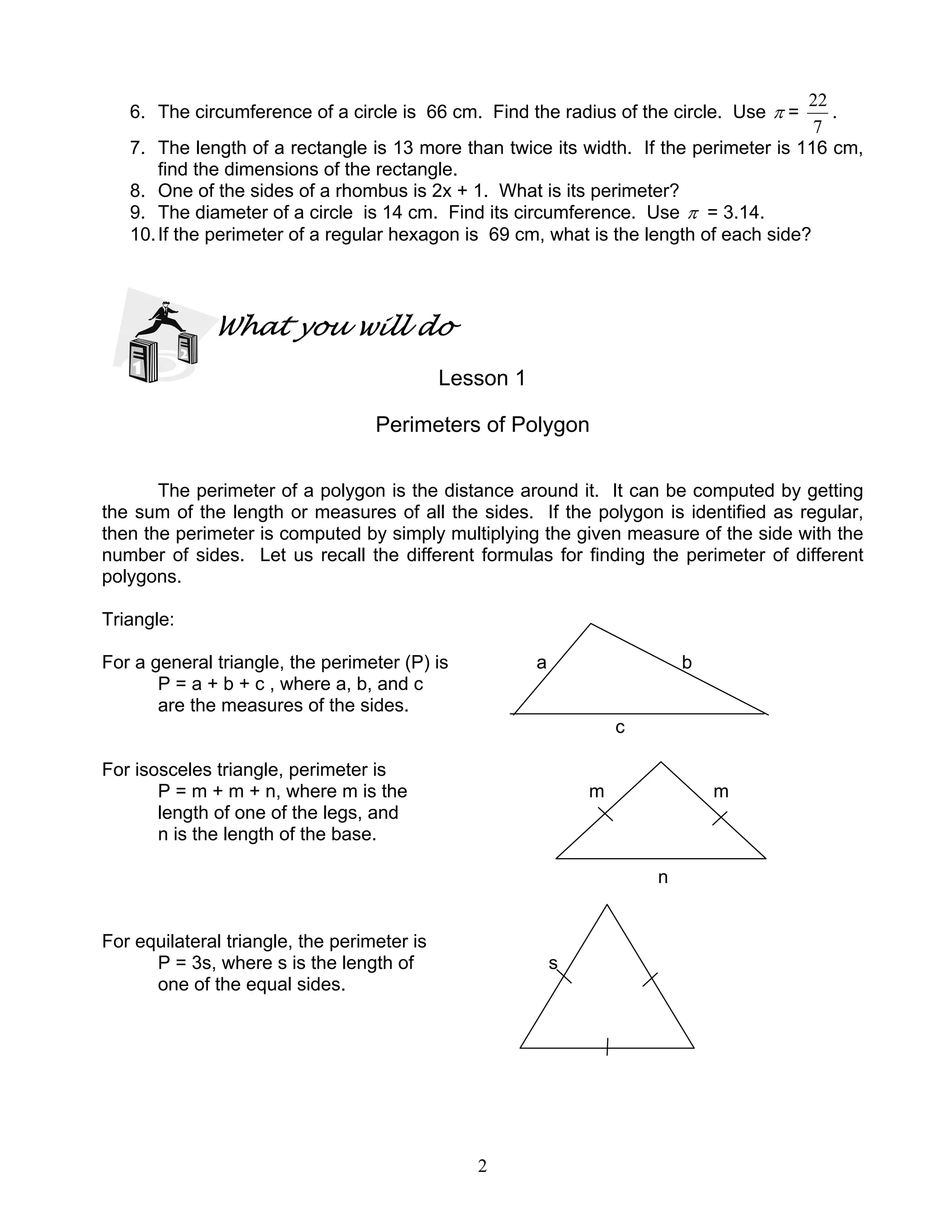 2
6. The circumference of a circle is 66 cm. Find the radius of the circle. Use π =
7
22
.
7. The length of a rectangle is 13 more than twice its width. If the perimeter is 116 cm,
find the dimensions of the rectangle.
8. One of the sides of a rhombus is 2x + 1. What is its perimeter?
9. The diameter of a circle is 14 cm. Find its circumference. Use π = 3.14.
10.If the perimeter of a regular hexagon is 69 cm, what is the length of each side?
What you will do
Lesson 1
Perimeters of Polygon
The perimeter of a polygon is the distance around it. It can be computed by getting
the sum of the length or measures of all the sides. If the polygon is identified as regular,
then the perimeter is computed by simply multiplying the given measure of the side with the
number of sides. Let us recall the different formulas for finding the perimeter of different
polygons.
Triangle:
For a general triangle, the perimeter (P) is a b
P = a + b + c , where a, b, and c
are the measures of the sides.
c
For isosceles triangle, perimeter is
P = m + m + n, where m is the m m
length of one of the legs, and
n is the length of the base.
n
For equilateral triangle, the perimeter is
P = 3s, where s is the length of s
one of the equal sides.
 