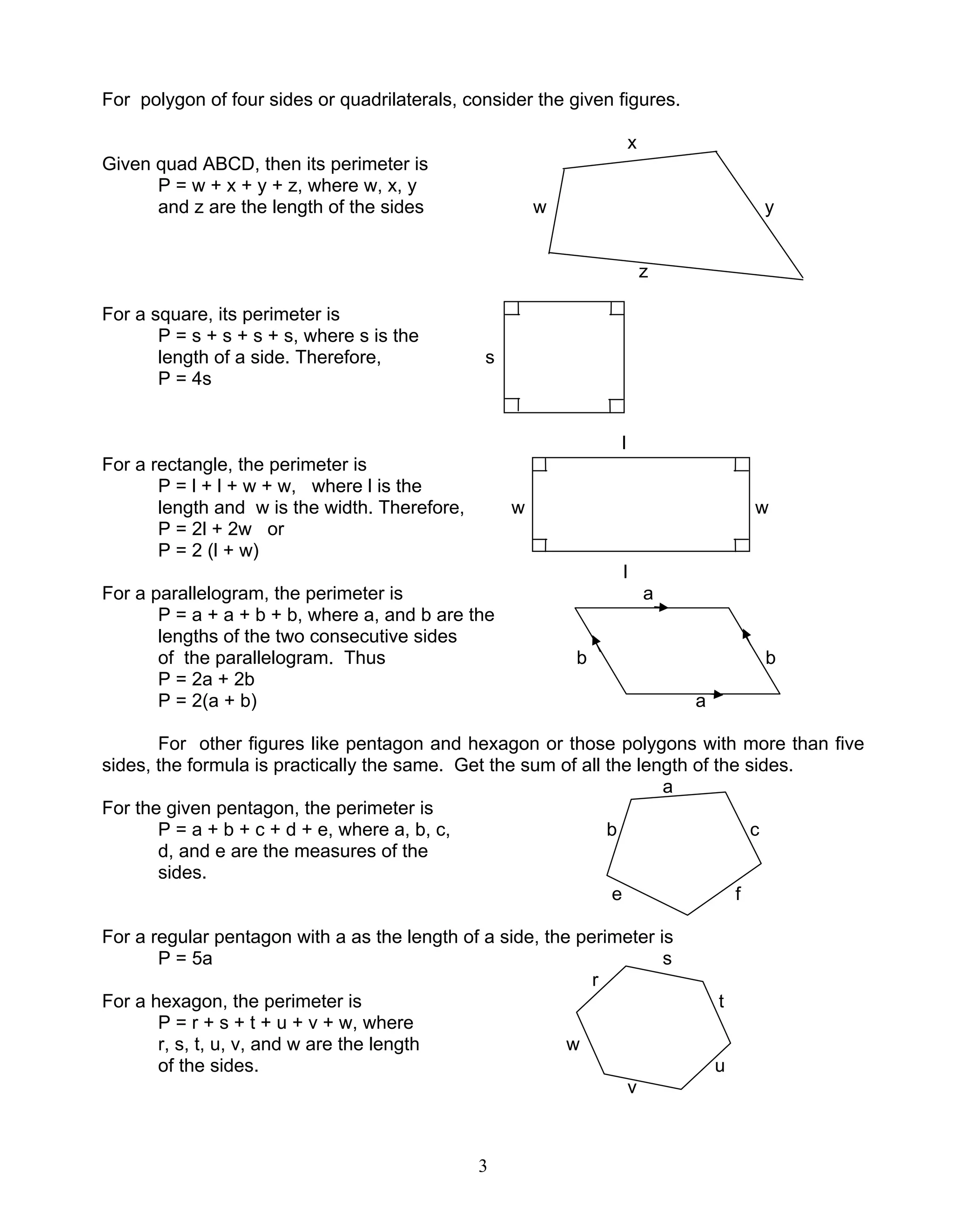 3
For polygon of four sides or quadrilaterals, consider the given figures.
x
Given quad ABCD, then its perimeter is
P = w + x + y + z, where w, x, y
and z are the length of the sides w y
z
For a square, its perimeter is
P = s + s + s + s, where s is the
length of a side. Therefore, s
P = 4s
l
For a rectangle, the perimeter is
P = l + l + w + w, where l is the
length and w is the width. Therefore, w w
P = 2l + 2w or
P = 2 (l + w)
l
For a parallelogram, the perimeter is a
P = a + a + b + b, where a, and b are the
lengths of the two consecutive sides
of the parallelogram. Thus b b
P = 2a + 2b
P = 2(a + b) a
For other figures like pentagon and hexagon or those polygons with more than five
sides, the formula is practically the same. Get the sum of all the length of the sides.
a
For the given pentagon, the perimeter is
P = a + b + c + d + e, where a, b, c, b c
d, and e are the measures of the
sides.
e f
For a regular pentagon with a as the length of a side, the perimeter is
P = 5a s
r
For a hexagon, the perimeter is t
P = r + s + t + u + v + w, where
r, s, t, u, v, and w are the length w
of the sides. u
v
 