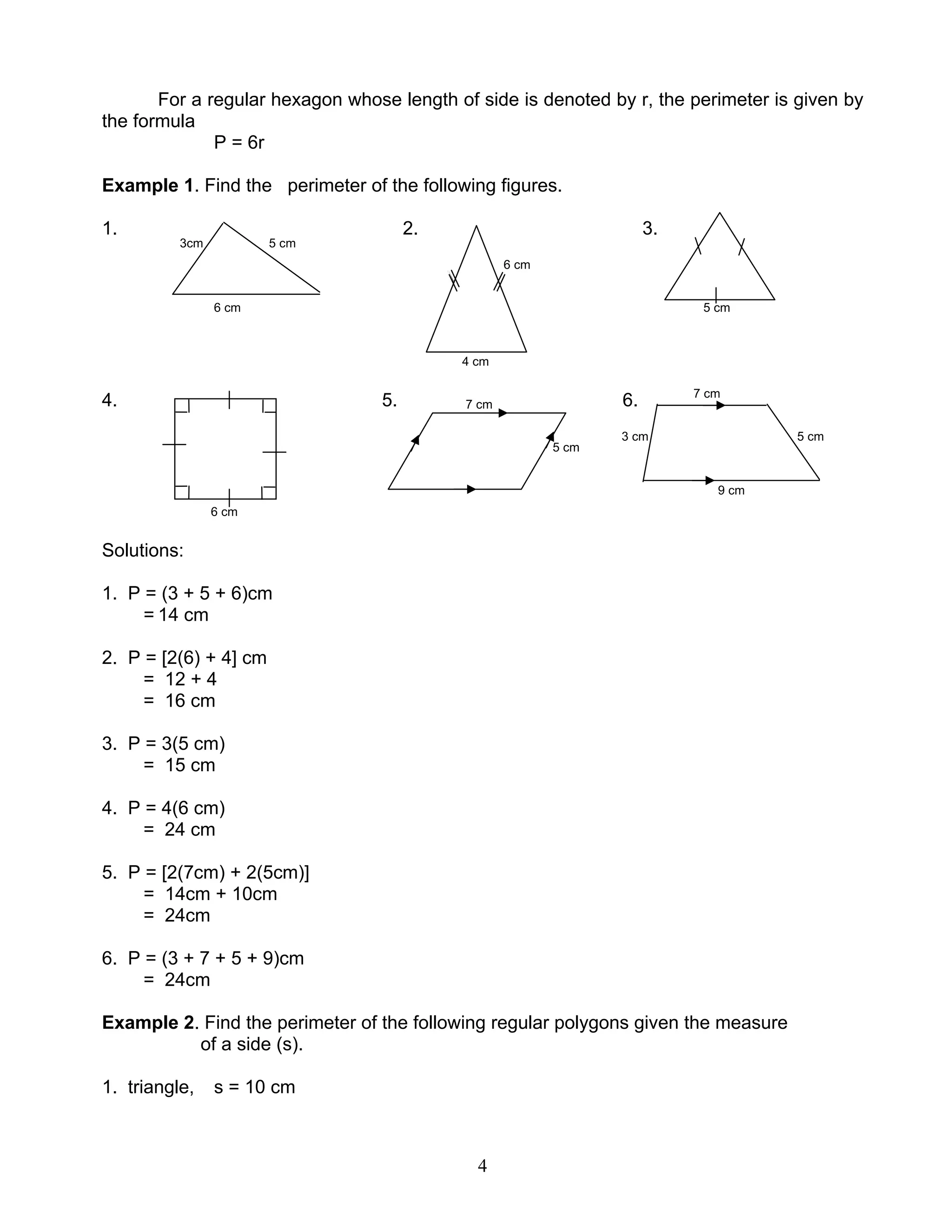 4
For a regular hexagon whose length of side is denoted by r, the perimeter is given by
the formula
P = 6r
Example 1. Find the perimeter of the following figures.
1. 2. 3.
3cm 5 cm
6 cm
6 cm 5 cm
4 cm
4. 5. 7 cm 6. 7 cm
5 cm
3 cm 5 cm
9 cm
6 cm
Solutions:
1. P = (3 + 5 + 6)cm
= 14 cm
2. P = [2(6) + 4] cm
= 12 + 4
= 16 cm
3. P = 3(5 cm)
= 15 cm
4. P = 4(6 cm)
= 24 cm
5. P = [2(7cm) + 2(5cm)]
= 14cm + 10cm
= 24cm
6. P = (3 + 7 + 5 + 9)cm
= 24cm
Example 2. Find the perimeter of the following regular polygons given the measure
of a side (s).
1. triangle, s = 10 cm
 