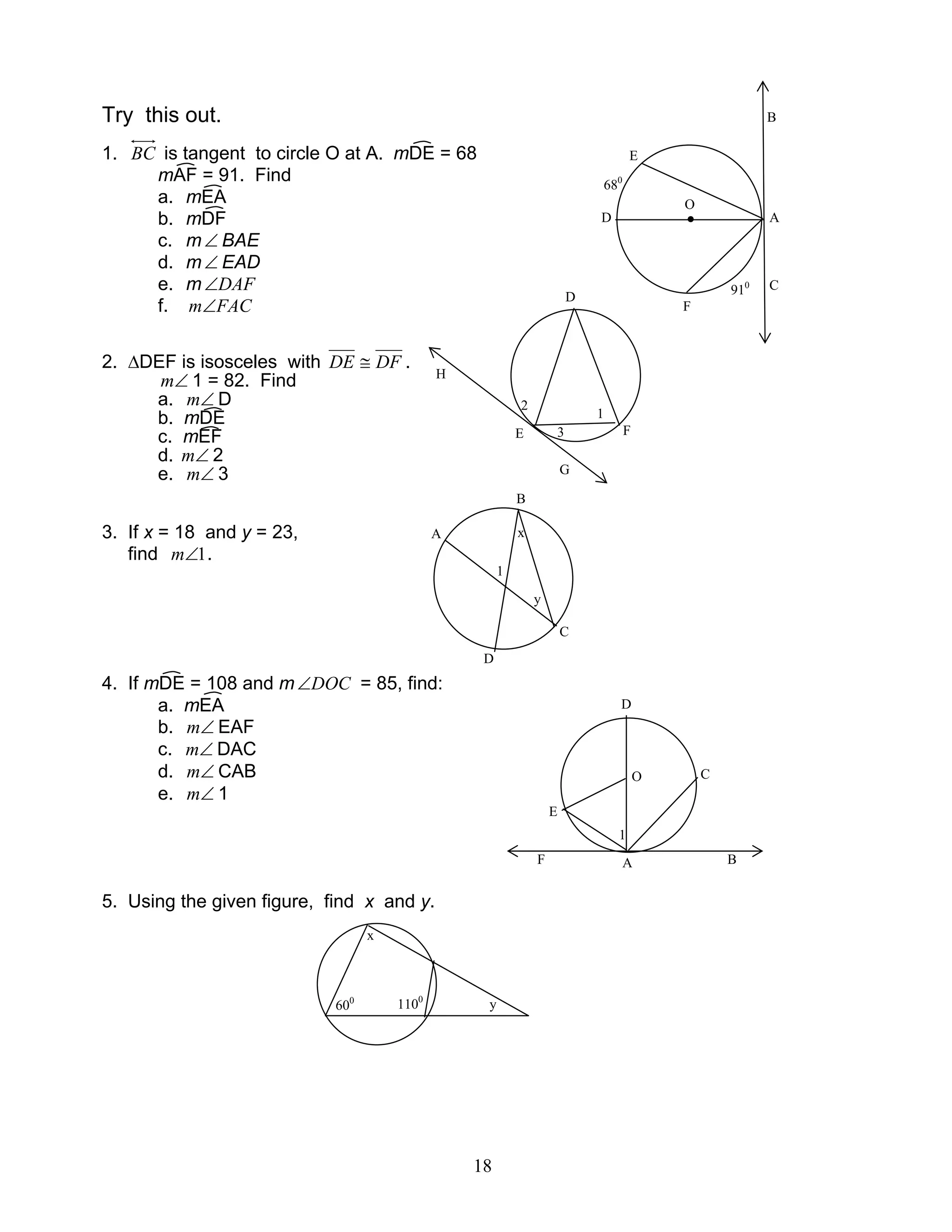 18
Try this out.
1. BC is tangent to circle O at A. mDE = 68
mAF = 91. Find
a. mEA
b. mDF
c. m∠ BAE
d. m∠ EAD
e. m DAF∠
f. FACm∠
2. ∆DEF is isosceles with DFDE ≅ .
∠m 1 = 82. Find
a. ∠m D
b. mDE
c. mEF
d. ∠m 2
e. ∠m 3
3. If x = 18 and y = 23,
find 1∠m .
4. If mDE = 108 and m DOC∠ = 85, find:
a. mEA
b. ∠m EAF
c. ∠m DAC
d. ∠m CAB
e. ∠m 1
5. Using the given figure, find x and y.
O
F
H
E
G
2
3
D
1
B
C
A
1
y
x
D
D
E
O C
AF B
1
x
1100
600
y
D A
E
F
●
B
C
680
910
O
 