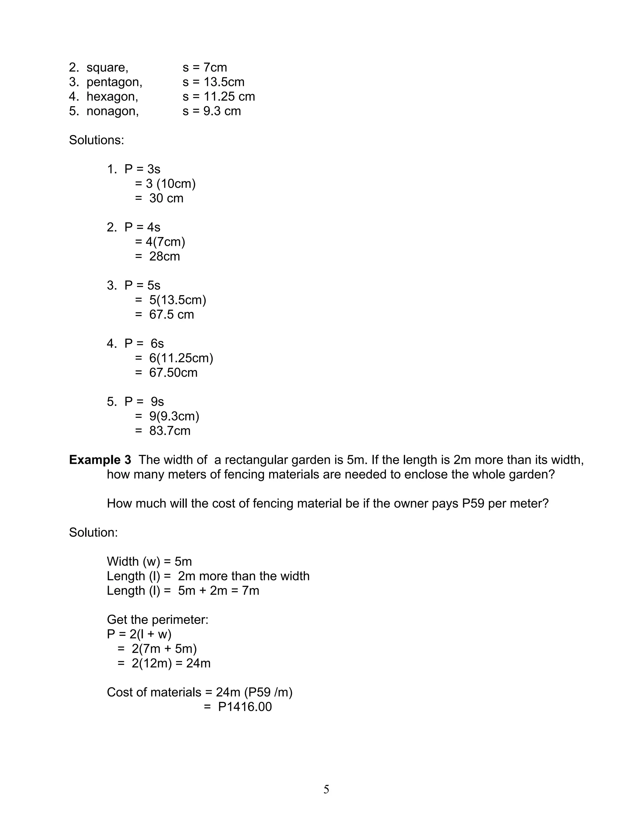 5
2. square, s = 7cm
3. pentagon, s = 13.5cm
4. hexagon, s = 11.25 cm
5. nonagon, s = 9.3 cm
Solutions:
1. P = 3s
= 3 (10cm)
= 30 cm
2. P = 4s
= 4(7cm)
= 28cm
3. P = 5s
= 5(13.5cm)
= 67.5 cm
4. P = 6s
= 6(11.25cm)
= 67.50cm
5. P = 9s
= 9(9.3cm)
= 83.7cm
Example 3 The width of a rectangular garden is 5m. If the length is 2m more than its width,
how many meters of fencing materials are needed to enclose the whole garden?
How much will the cost of fencing material be if the owner pays P59 per meter?
Solution:
Width (w) = 5m
Length (l) = 2m more than the width
Length (l) = 5m + 2m = 7m
Get the perimeter:
P = 2(l + w)
= 2(7m + 5m)
= 2(12m) = 24m
Cost of materials = 24m (P59 /m)
= P1416.00
 