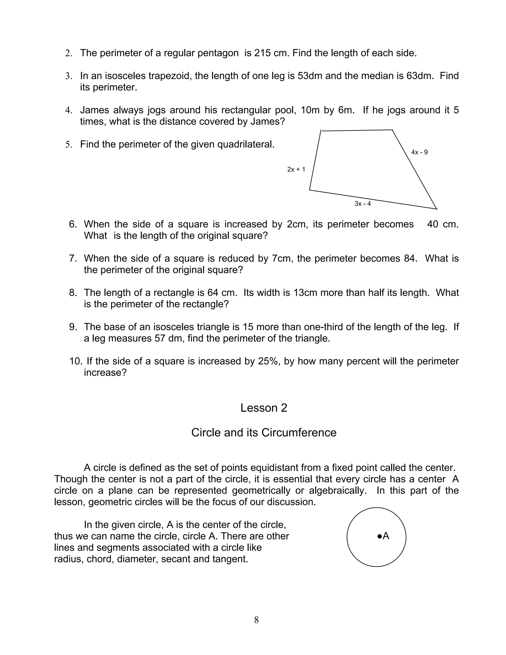 8
●A
2. The perimeter of a regular pentagon is 215 cm. Find the length of each side.
3. In an isosceles trapezoid, the length of one leg is 53dm and the median is 63dm. Find
its perimeter.
4. James always jogs around his rectangular pool, 10m by 6m. If he jogs around it 5
times, what is the distance covered by James?
5. Find the perimeter of the given quadrilateral.
4x - 9
2x + 1
3x - 4
6. When the side of a square is increased by 2cm, its perimeter becomes 40 cm.
What is the length of the original square?
7. When the side of a square is reduced by 7cm, the perimeter becomes 84. What is
the perimeter of the original square?
8. The length of a rectangle is 64 cm. Its width is 13cm more than half its length. What
is the perimeter of the rectangle?
9. The base of an isosceles triangle is 15 more than one-third of the length of the leg. If
a leg measures 57 dm, find the perimeter of the triangle.
10. If the side of a square is increased by 25%, by how many percent will the perimeter
increase?
Lesson 2
Circle and its Circumference
A circle is defined as the set of points equidistant from a fixed point called the center.
Though the center is not a part of the circle, it is essential that every circle has a center A
circle on a plane can be represented geometrically or algebraically. In this part of the
lesson, geometric circles will be the focus of our discussion.
In the given circle, A is the center of the circle,
thus we can name the circle, circle A. There are other
lines and segments associated with a circle like
radius, chord, diameter, secant and tangent.
 