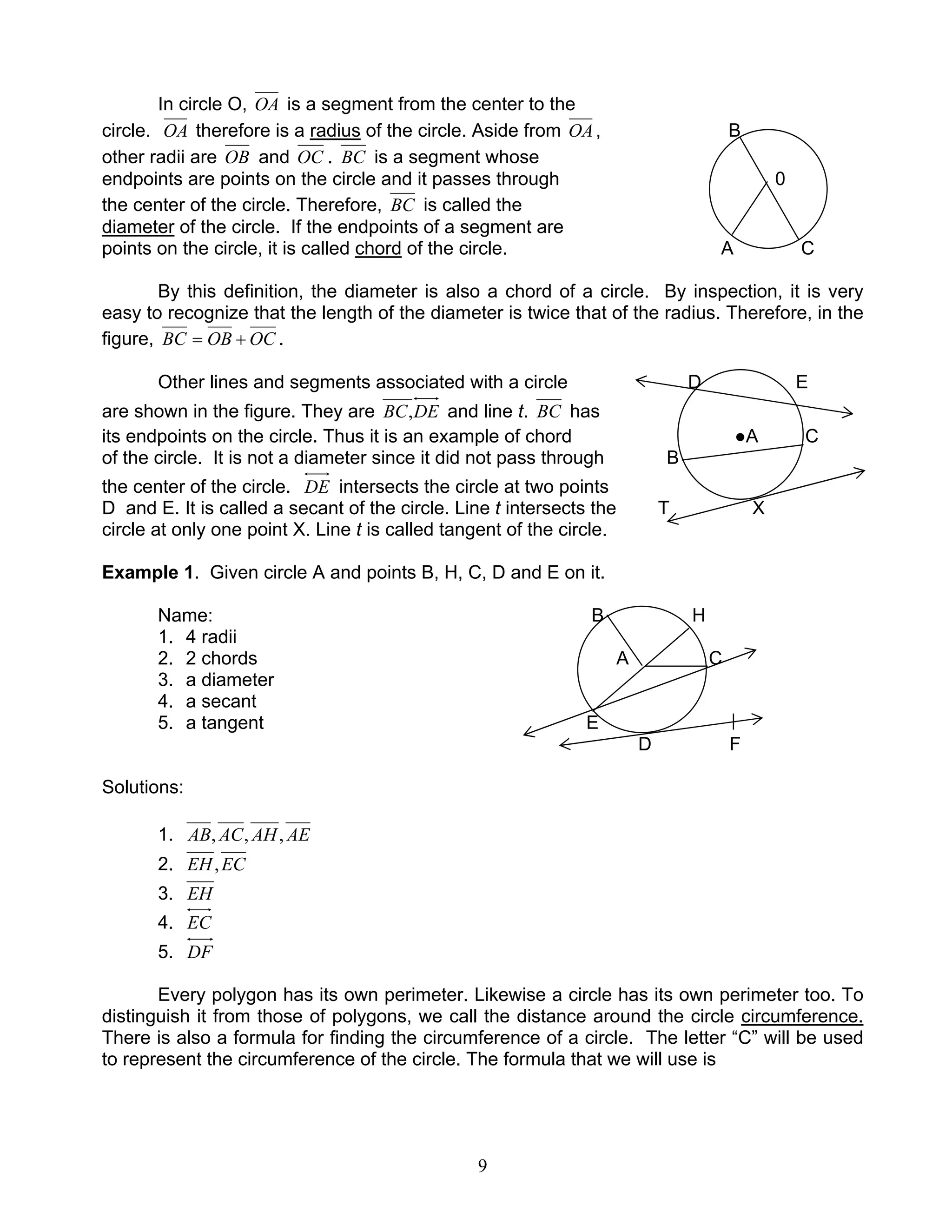 9
In circle O, OA is a segment from the center to the
circle. OA therefore is a radius of the circle. Aside from OA, B
other radii are OB and OC . BC is a segment whose
endpoints are points on the circle and it passes through 0
the center of the circle. Therefore, BC is called the
diameter of the circle. If the endpoints of a segment are
points on the circle, it is called chord of the circle. A C
By this definition, the diameter is also a chord of a circle. By inspection, it is very
easy to recognize that the length of the diameter is twice that of the radius. Therefore, in the
figure, OCOBBC += .
Other lines and segments associated with a circle D E
are shown in the figure. They are DEBC, and line t. BC has
its endpoints on the circle. Thus it is an example of chord ●A C
of the circle. It is not a diameter since it did not pass through B
the center of the circle. DE intersects the circle at two points
D and E. It is called a secant of the circle. Line t intersects the T X
circle at only one point X. Line t is called tangent of the circle.
Example 1. Given circle A and points B, H, C, D and E on it.
Name: B H
1. 4 radii
2. 2 chords A C
3. a diameter
4. a secant
5. a tangent E
D F
Solutions:
1. AEAHACAB ,,,
2. ECEH,
3. EH
4. EC
5. DF
Every polygon has its own perimeter. Likewise a circle has its own perimeter too. To
distinguish it from those of polygons, we call the distance around the circle circumference.
There is also a formula for finding the circumference of a circle. The letter “C” will be used
to represent the circumference of the circle. The formula that we will use is
 