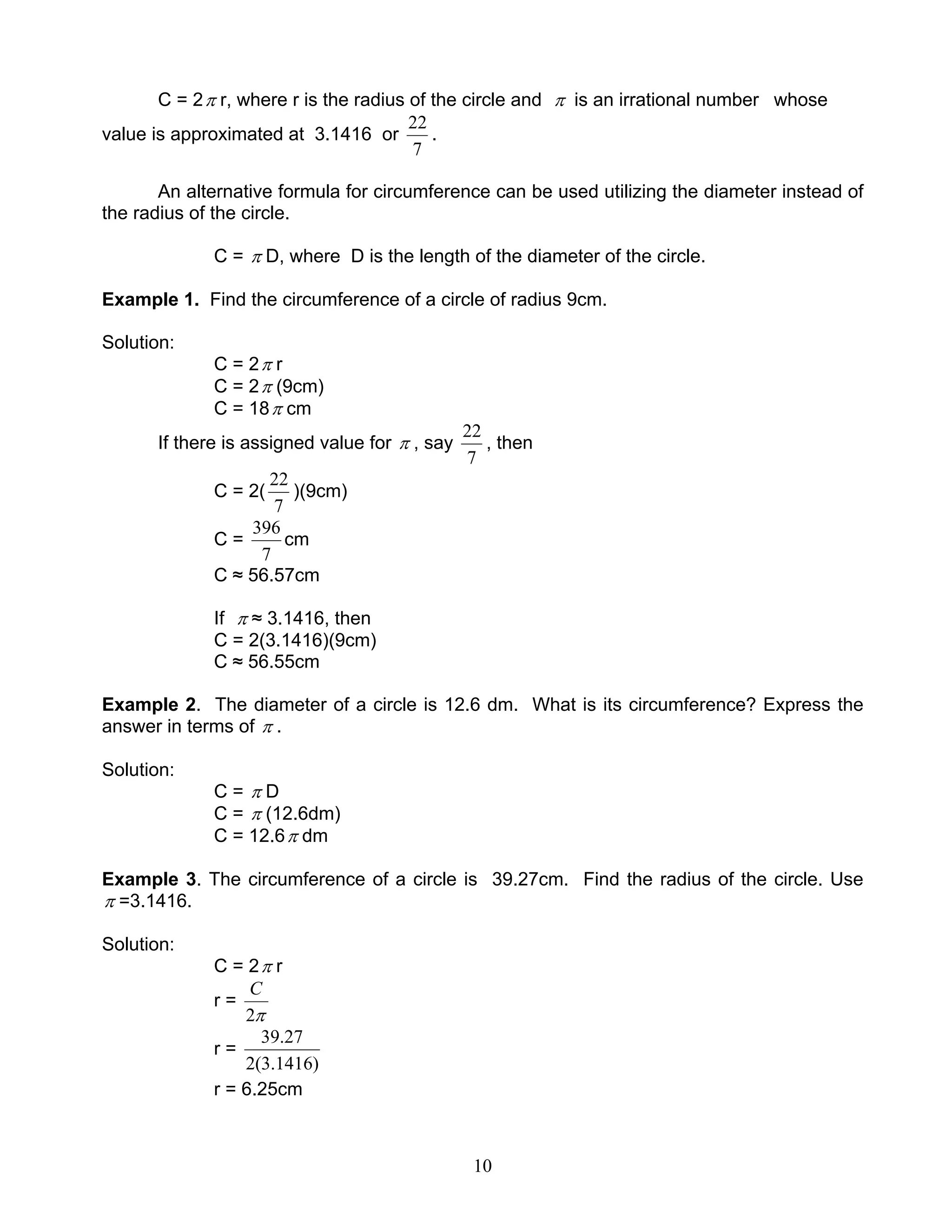 10
C = 2π r, where r is the radius of the circle and π is an irrational number whose
value is approximated at 3.1416 or
7
22
.
An alternative formula for circumference can be used utilizing the diameter instead of
the radius of the circle.
C = π D, where D is the length of the diameter of the circle.
Example 1. Find the circumference of a circle of radius 9cm.
Solution:
C = 2π r
C = 2π (9cm)
C = 18π cm
If there is assigned value for π , say
7
22
, then
C = 2(
7
22
)(9cm)
C =
7
396
cm
C ≈ 56.57cm
If π ≈ 3.1416, then
C = 2(3.1416)(9cm)
C ≈ 56.55cm
Example 2. The diameter of a circle is 12.6 dm. What is its circumference? Express the
answer in terms of π .
Solution:
C = π D
C = π (12.6dm)
C = 12.6π dm
Example 3. The circumference of a circle is 39.27cm. Find the radius of the circle. Use
π =3.1416.
Solution:
C = 2π r
r =
π2
C
r =
)1416.3(2
27.39
r = 6.25cm
 