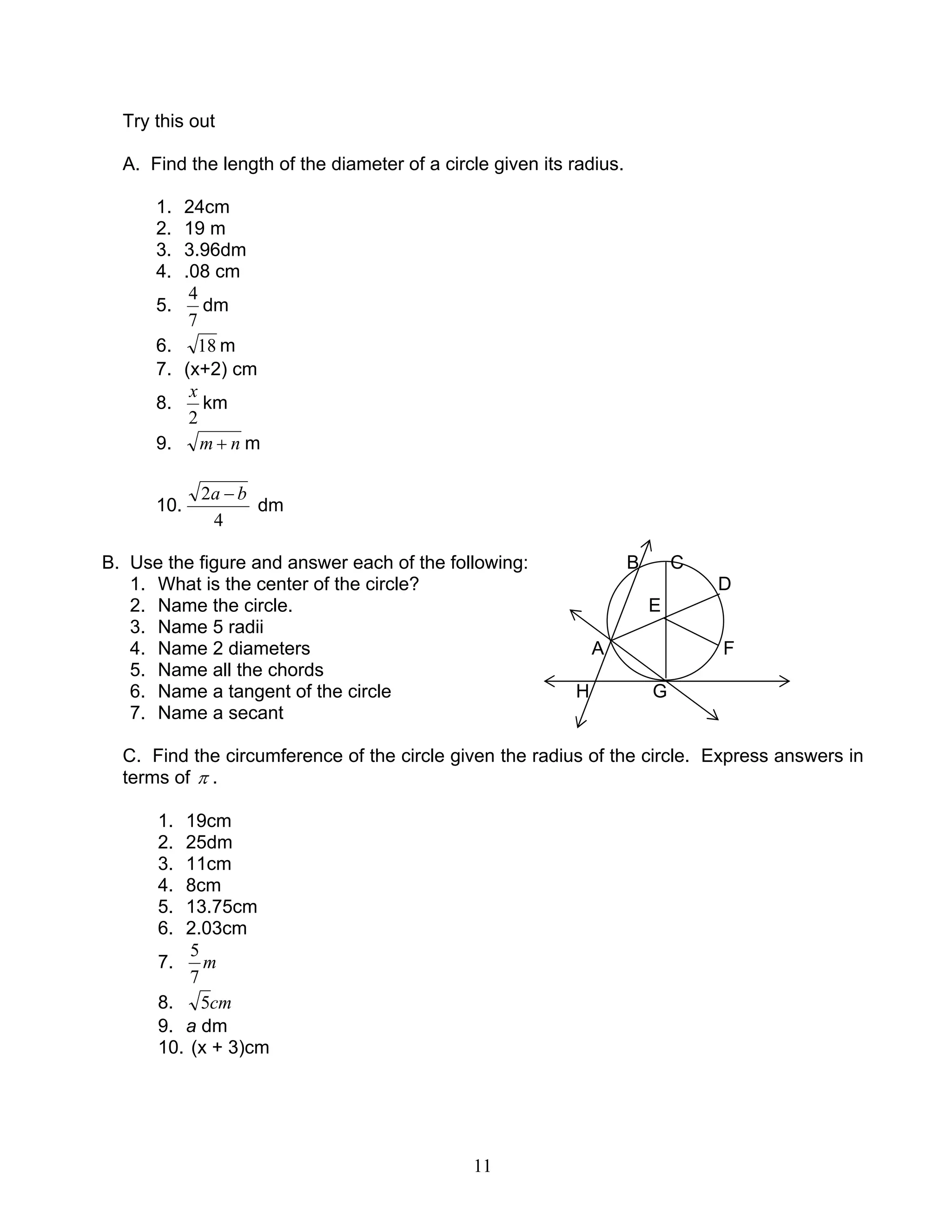 11
Try this out
A. Find the length of the diameter of a circle given its radius.
1. 24cm
2. 19 m
3. 3.96dm
4. .08 cm
5.
7
4
dm
6. 18 m
7. (x+2) cm
8.
2
x
km
9. nm + m
10.
4
2 ba −
dm
B. Use the figure and answer each of the following: B C
1. What is the center of the circle? D
2. Name the circle. E
3. Name 5 radii
4. Name 2 diameters A F
5. Name all the chords
6. Name a tangent of the circle H G
7. Name a secant
C. Find the circumference of the circle given the radius of the circle. Express answers in
terms of π .
1. 19cm
2. 25dm
3. 11cm
4. 8cm
5. 13.75cm
6. 2.03cm
7. m
7
5
8. cm5
9. a dm
10. (x + 3)cm
 