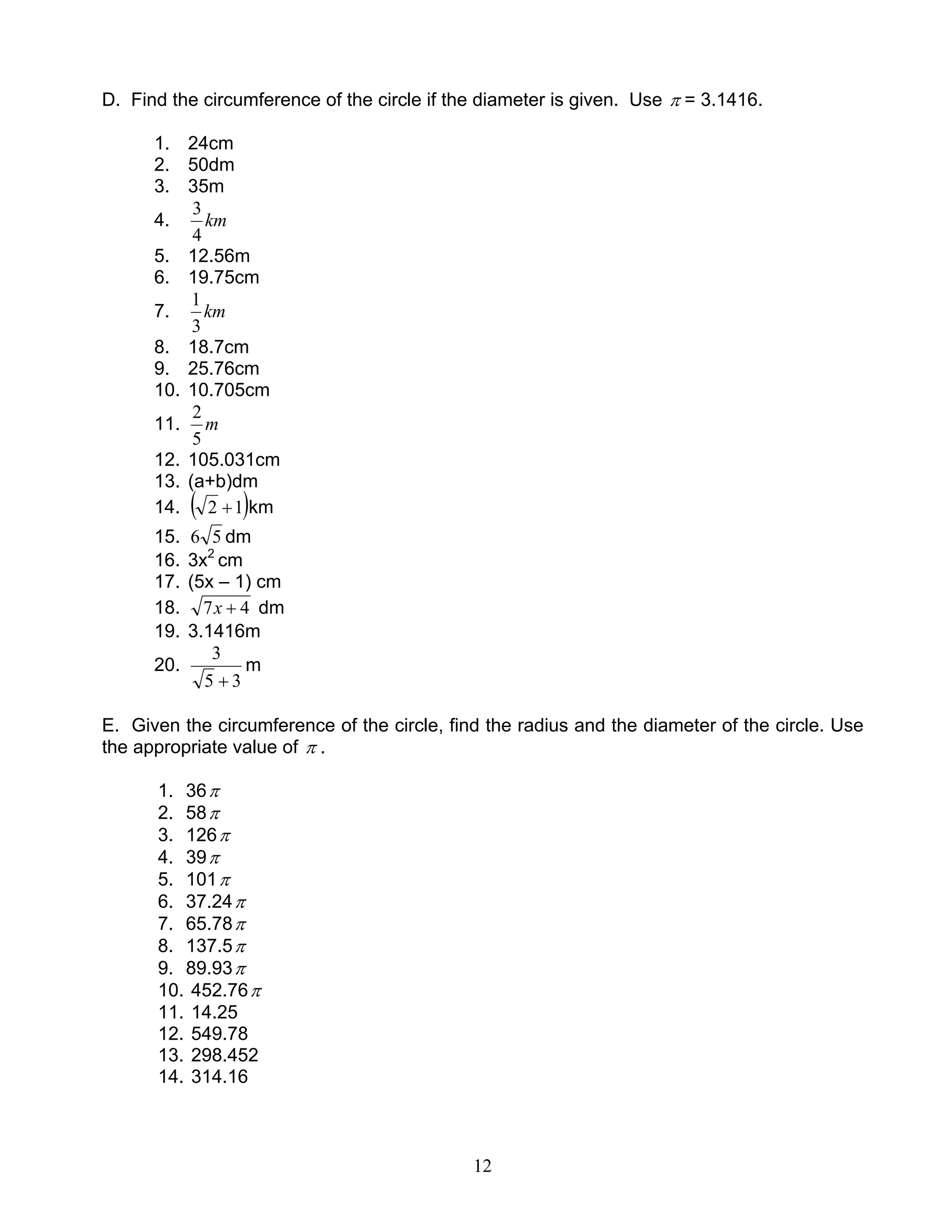 12
D. Find the circumference of the circle if the diameter is given. Use π = 3.1416.
1. 24cm
2. 50dm
3. 35m
4. km
4
3
5. 12.56m
6. 19.75cm
7. km
3
1
8. 18.7cm
9. 25.76cm
10. 10.705cm
11. m
5
2
12. 105.031cm
13. (a+b)dm
14. ( )12 + km
15. 56 dm
16. 3x2
cm
17. (5x – 1) cm
18. 47 +x dm
19. 3.1416m
20.
35
3
+
m
E. Given the circumference of the circle, find the radius and the diameter of the circle. Use
the appropriate value of π .
1. 36π
2. 58π
3. 126π
4. 39π
5. 101π
6. 37.24π
7. 65.78π
8. 137.5π
9. 89.93π
10. 452.76π
11. 14.25
12. 549.78
13. 298.452
14. 314.16
 