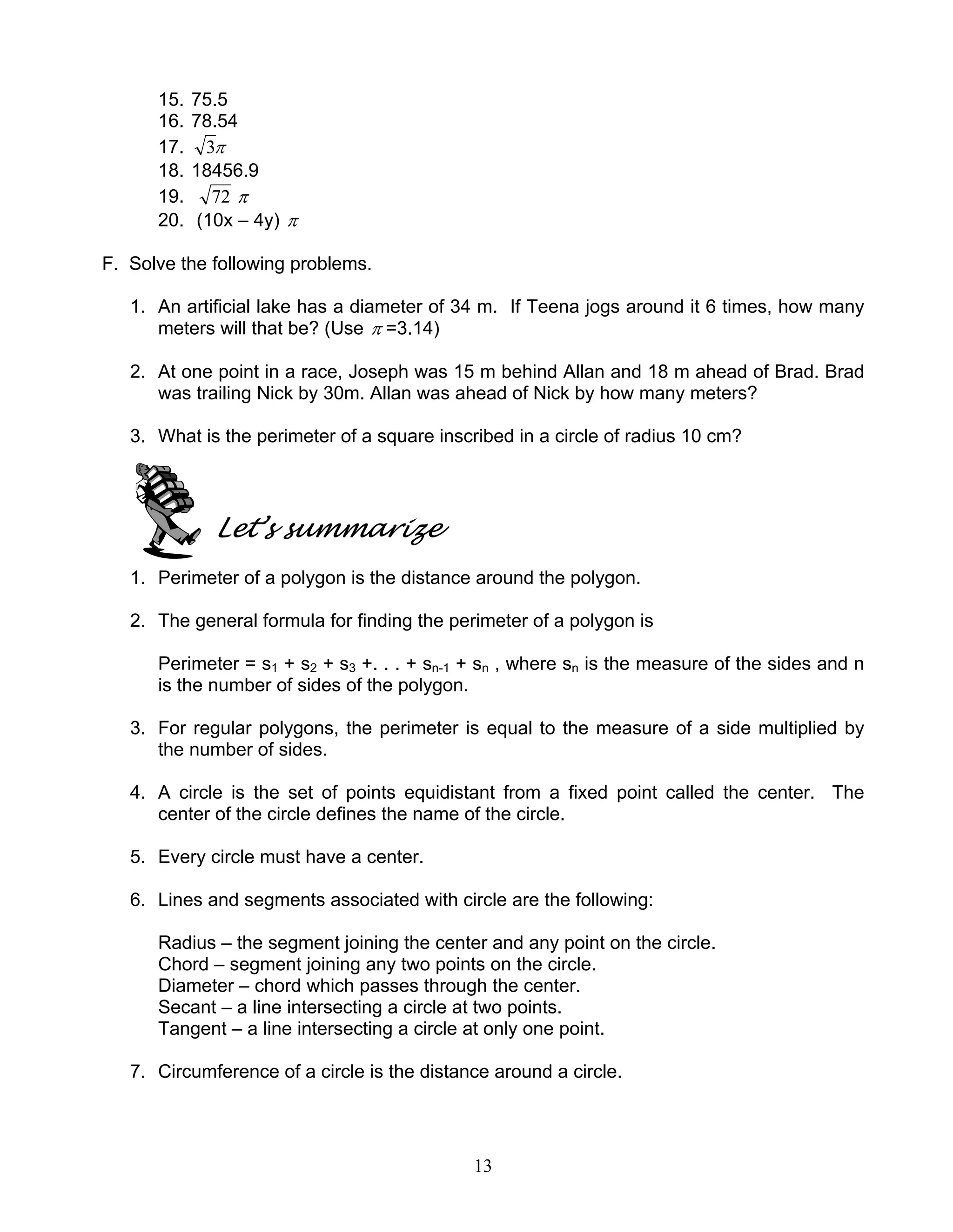 13
15. 75.5
16. 78.54
17. π3
18. 18456.9
19. 72 π
20. (10x – 4y) π
F. Solve the following problems.
1. An artificial lake has a diameter of 34 m. If Teena jogs around it 6 times, how many
meters will that be? (Use π =3.14)
2. At one point in a race, Joseph was 15 m behind Allan and 18 m ahead of Brad. Brad
was trailing Nick by 30m. Allan was ahead of Nick by how many meters?
3. What is the perimeter of a square inscribed in a circle of radius 10 cm?
Let’s summarize
1. Perimeter of a polygon is the distance around the polygon.
2. The general formula for finding the perimeter of a polygon is
Perimeter = s1 + s2 + s3 +. . . + sn-1 + sn , where sn is the measure of the sides and n
is the number of sides of the polygon.
3. For regular polygons, the perimeter is equal to the measure of a side multiplied by
the number of sides.
4. A circle is the set of points equidistant from a fixed point called the center. The
center of the circle defines the name of the circle.
5. Every circle must have a center.
6. Lines and segments associated with circle are the following:
Radius – the segment joining the center and any point on the circle.
Chord – segment joining any two points on the circle.
Diameter – chord which passes through the center.
Secant – a line intersecting a circle at two points.
Tangent – a line intersecting a circle at only one point.
7. Circumference of a circle is the distance around a circle.
 