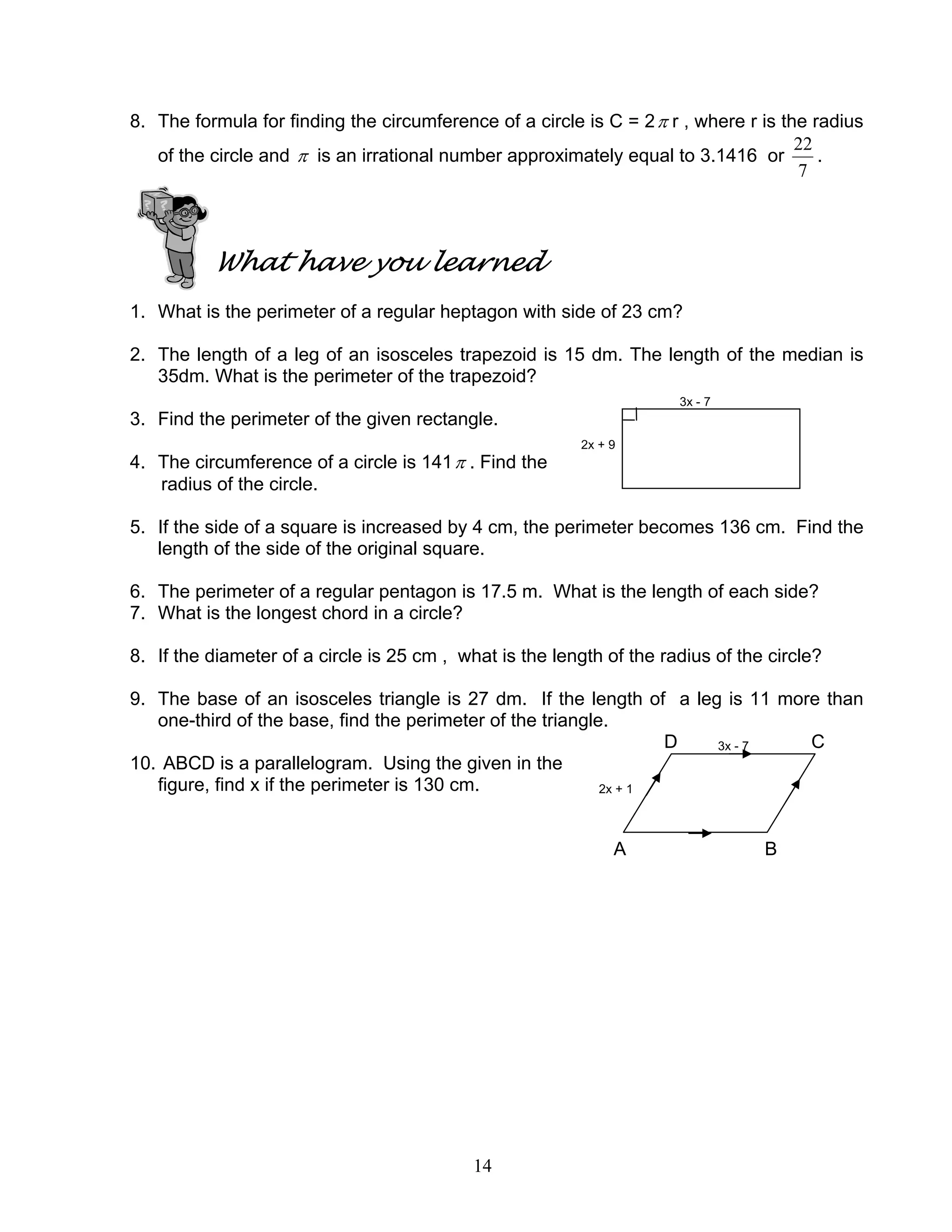 14
8. The formula for finding the circumference of a circle is C = 2π r , where r is the radius
of the circle and π is an irrational number approximately equal to 3.1416 or
7
22
.
What have you learned
1. What is the perimeter of a regular heptagon with side of 23 cm?
2. The length of a leg of an isosceles trapezoid is 15 dm. The length of the median is
35dm. What is the perimeter of the trapezoid?
3x - 7
3. Find the perimeter of the given rectangle.
2x + 9
4. The circumference of a circle is 141π . Find the
radius of the circle.
5. If the side of a square is increased by 4 cm, the perimeter becomes 136 cm. Find the
length of the side of the original square.
6. The perimeter of a regular pentagon is 17.5 m. What is the length of each side?
7. What is the longest chord in a circle?
8. If the diameter of a circle is 25 cm , what is the length of the radius of the circle?
9. The base of an isosceles triangle is 27 dm. If the length of a leg is 11 more than
one-third of the base, find the perimeter of the triangle.
D 3x - 7 C
10. ABCD is a parallelogram. Using the given in the
figure, find x if the perimeter is 130 cm. 2x + 1
A B
 
