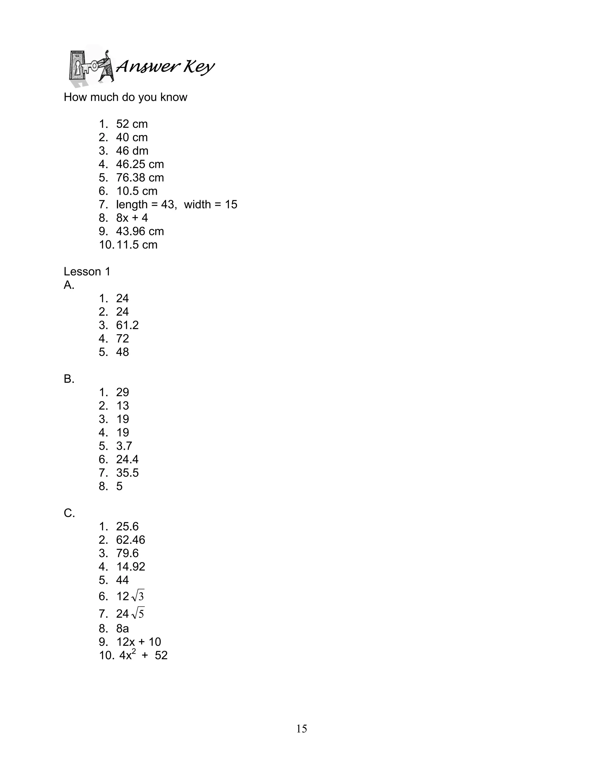 15
Answer Key
How much do you know
1. 52 cm
2. 40 cm
3. 46 dm
4. 46.25 cm
5. 76.38 cm
6. 10.5 cm
7. length = 43, width = 15
8. 8x + 4
9. 43.96 cm
10.11.5 cm
Lesson 1
A.
1. 24
2. 24
3. 61.2
4. 72
5. 48
B.
1. 29
2. 13
3. 19
4. 19
5. 3.7
6. 24.4
7. 35.5
8. 5
C.
1. 25.6
2. 62.46
3. 79.6
4. 14.92
5. 44
6. 12 3
7. 24 5
8. 8a
9. 12x + 10
10. 4x2
+ 52
 