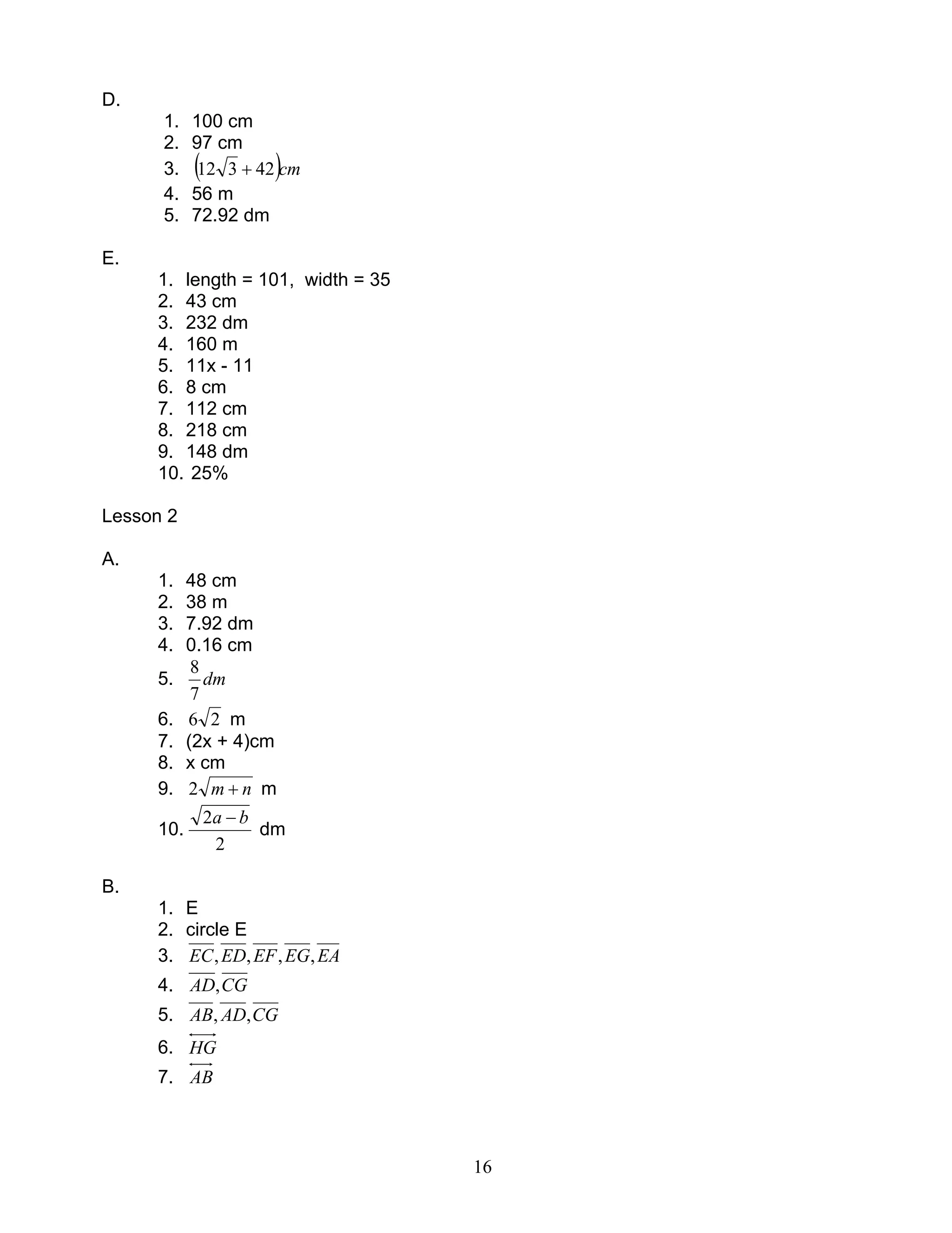 16
D.
1. 100 cm
2. 97 cm
3. ( )cm42312 +
4. 56 m
5. 72.92 dm
E.
1. length = 101, width = 35
2. 43 cm
3. 232 dm
4. 160 m
5. 11x - 11
6. 8 cm
7. 112 cm
8. 218 cm
9. 148 dm
10. 25%
Lesson 2
A.
1. 48 cm
2. 38 m
3. 7.92 dm
4. 0.16 cm
5. dm
7
8
6. 26 m
7. (2x + 4)cm
8. x cm
9. nm +2 m
10.
2
2 ba −
dm
B.
1. E
2. circle E
3. EAEGEFEDEC ,,,,
4. CGAD,
5. CGADAB ,,
6. HG
7. AB
 