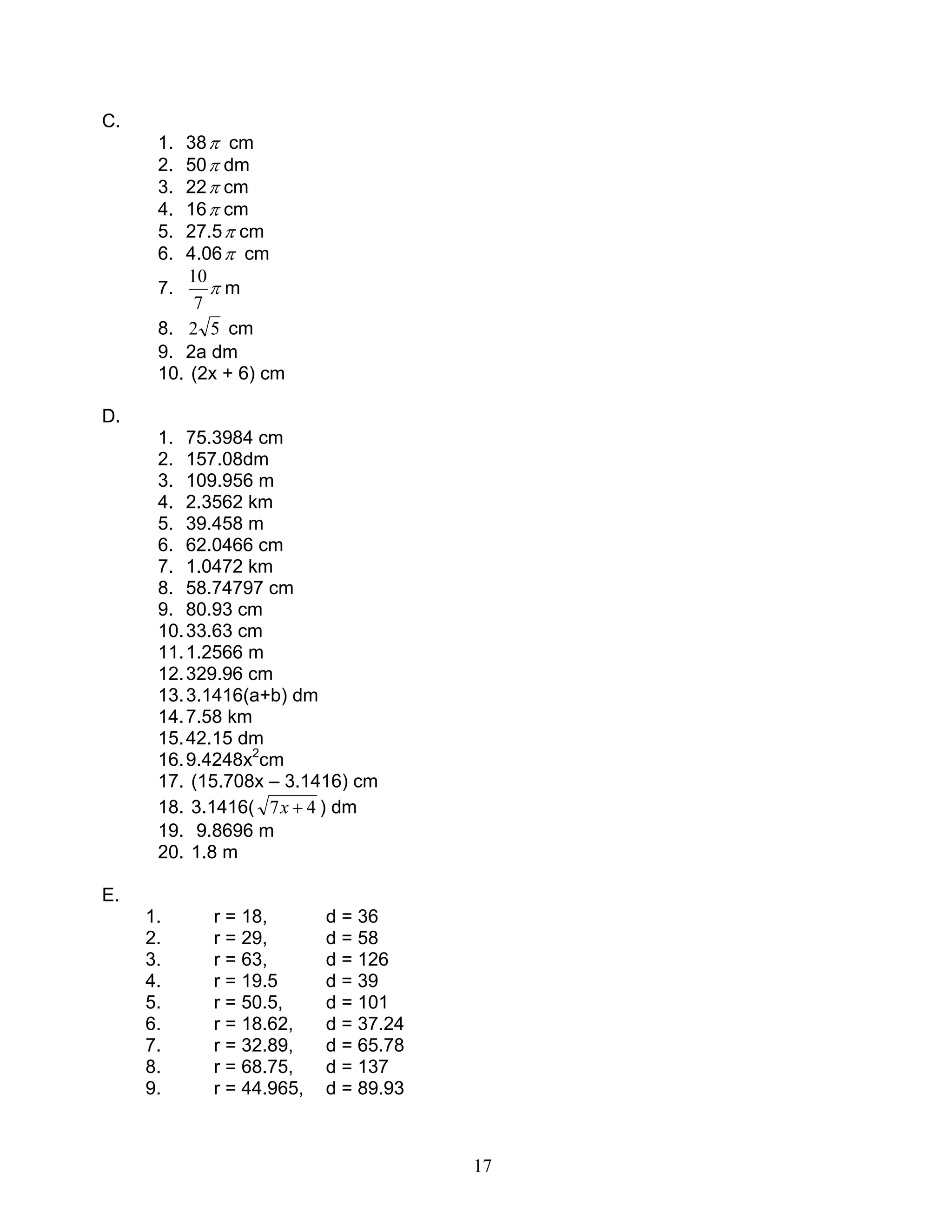 17
C.
1. 38π cm
2. 50π dm
3. 22π cm
4. 16π cm
5. 27.5π cm
6. 4.06π cm
7. π
7
10
m
8. 52 cm
9. 2a dm
10. (2x + 6) cm
D.
1. 75.3984 cm
2. 157.08dm
3. 109.956 m
4. 2.3562 km
5. 39.458 m
6. 62.0466 cm
7. 1.0472 km
8. 58.74797 cm
9. 80.93 cm
10.33.63 cm
11.1.2566 m
12.329.96 cm
13.3.1416(a+b) dm
14.7.58 km
15.42.15 dm
16.9.4248x2
cm
17. (15.708x – 3.1416) cm
18. 3.1416( 47 +x ) dm
19. 9.8696 m
20. 1.8 m
E.
1. r = 18, d = 36
2. r = 29, d = 58
3. r = 63, d = 126
4. r = 19.5 d = 39
5. r = 50.5, d = 101
6. r = 18.62, d = 37.24
7. r = 32.89, d = 65.78
8. r = 68.75, d = 137
9. r = 44.965, d = 89.93
 