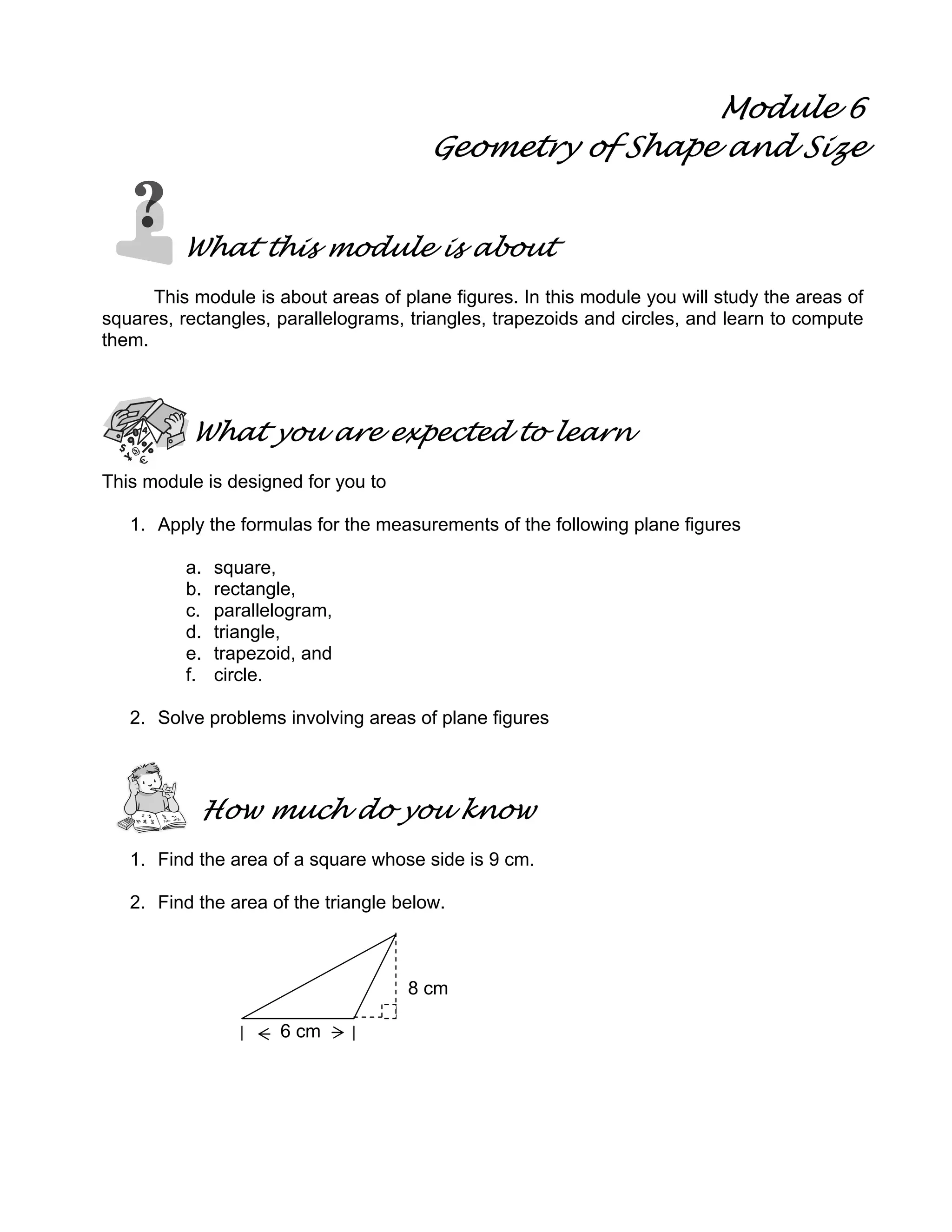 Module 6
Geometry of Shape and Size
What this module is about
This module is about areas of plane figures. In this module you will study the areas of
squares, rectangles, parallelograms, triangles, trapezoids and circles, and learn to compute
them.
What you are expected to learn
This module is designed for you to
1. Apply the formulas for the measurements of the following plane figures
a. square,
b. rectangle,
c. parallelogram,
d. triangle,
e. trapezoid, and
f. circle.
2. Solve problems involving areas of plane figures
How much do you know
1. Find the area of a square whose side is 9 cm.
2. Find the area of the triangle below.
8 cm
6 cm
 