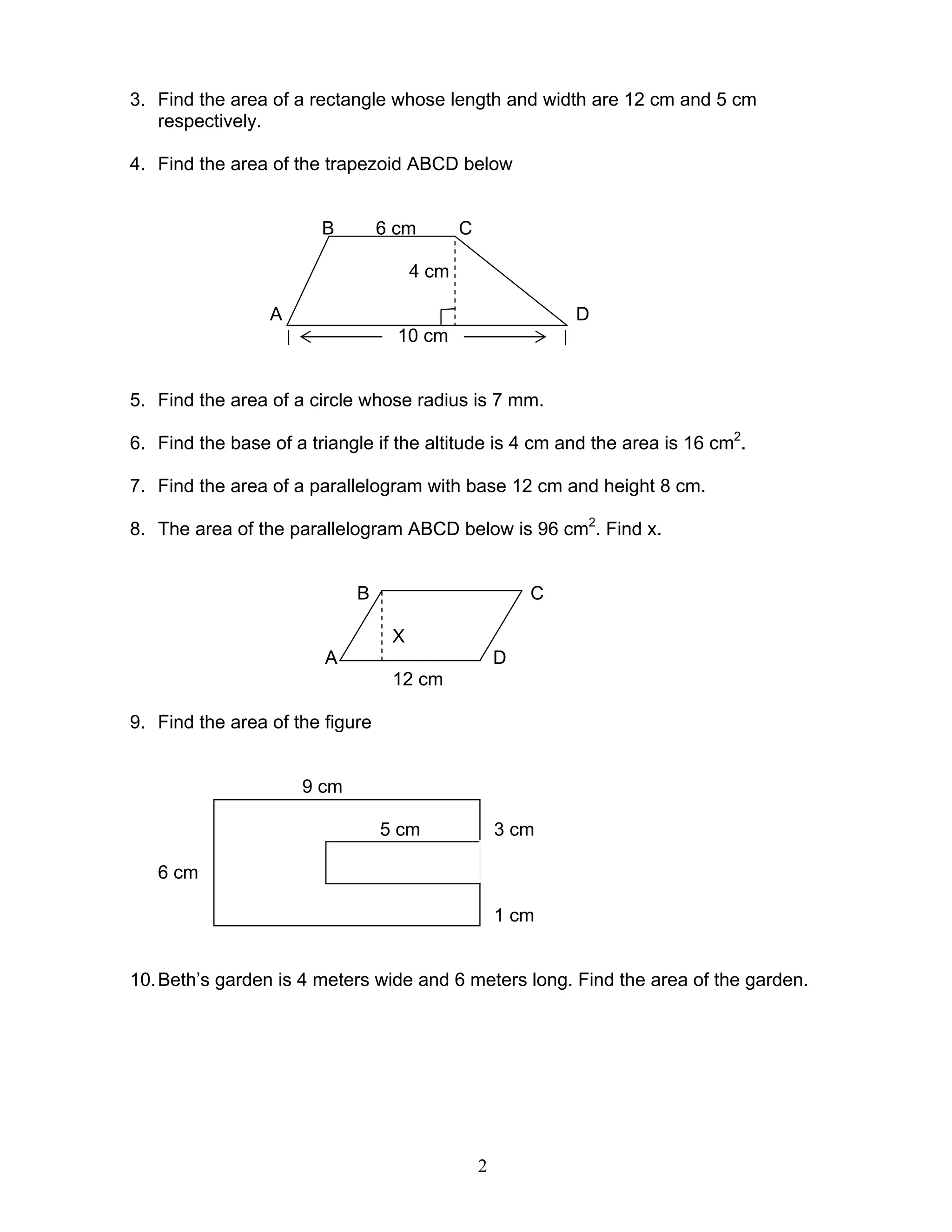 2
3. Find the area of a rectangle whose length and width are 12 cm and 5 cm
respectively.
4. Find the area of the trapezoid ABCD below
B 6 cm C
4 cm
A D
10 cm
5. Find the area of a circle whose radius is 7 mm.
6. Find the base of a triangle if the altitude is 4 cm and the area is 16 cm2
.
7. Find the area of a parallelogram with base 12 cm and height 8 cm.
8. The area of the parallelogram ABCD below is 96 cm2
. Find x.
B C
X
A D
12 cm
9. Find the area of the figure
9 cm
5 cm 3 cm
6 cm
1 cm
10.Beth’s garden is 4 meters wide and 6 meters long. Find the area of the garden.
 
