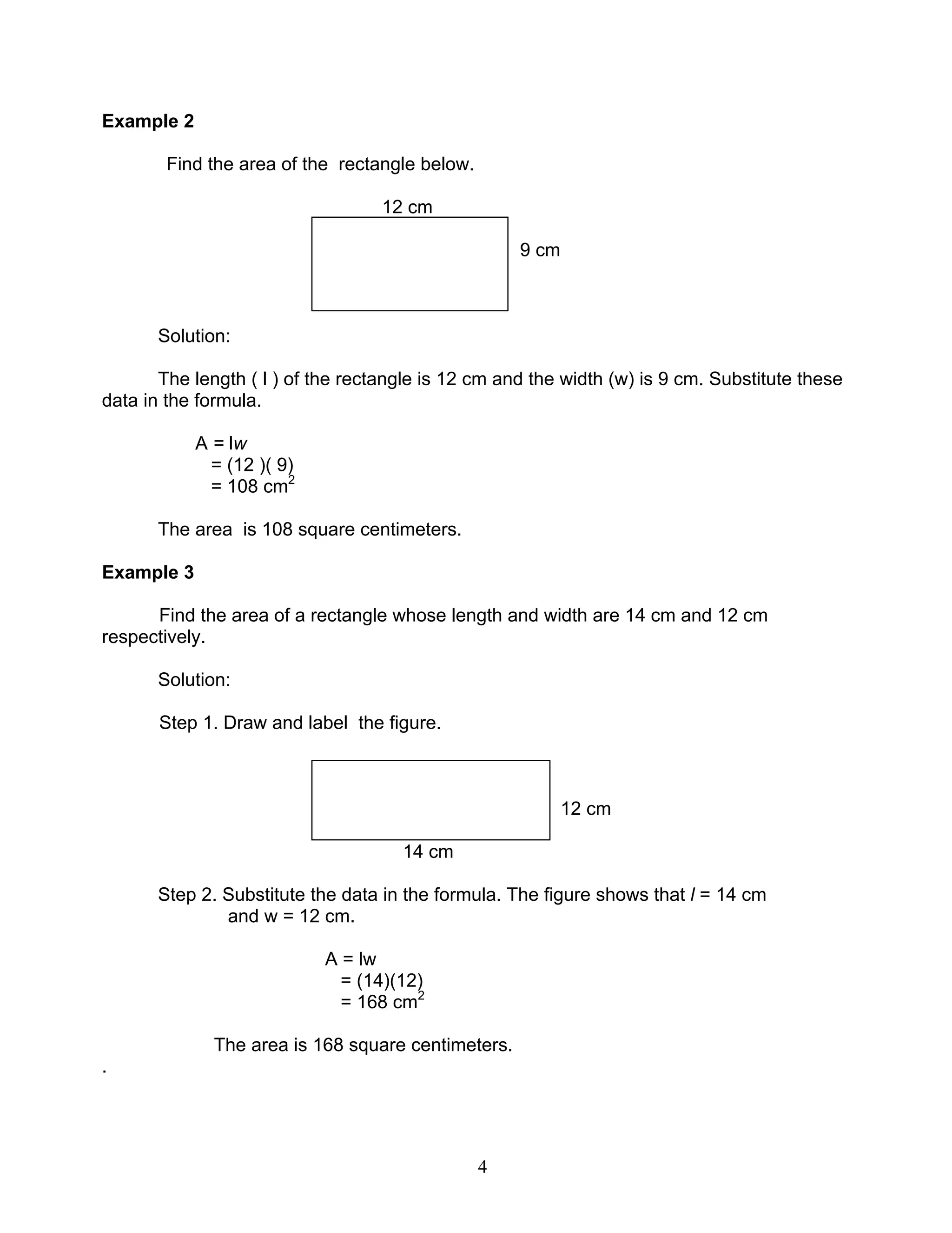 4
Example 2
Find the area of the rectangle below.
12 cm
9 cm
Solution:
The length ( l ) of the rectangle is 12 cm and the width (w) is 9 cm. Substitute these
data in the formula.
A = lw
= (12 )( 9)
= 108 cm2
The area is 108 square centimeters.
Example 3
Find the area of a rectangle whose length and width are 14 cm and 12 cm
respectively.
Solution:
Step 1. Draw and label the figure.
12 cm
14 cm
Step 2. Substitute the data in the formula. The figure shows that l = 14 cm
and w = 12 cm.
A = lw
= (14)(12)
= 168 cm2
The area is 168 square centimeters.
.
 