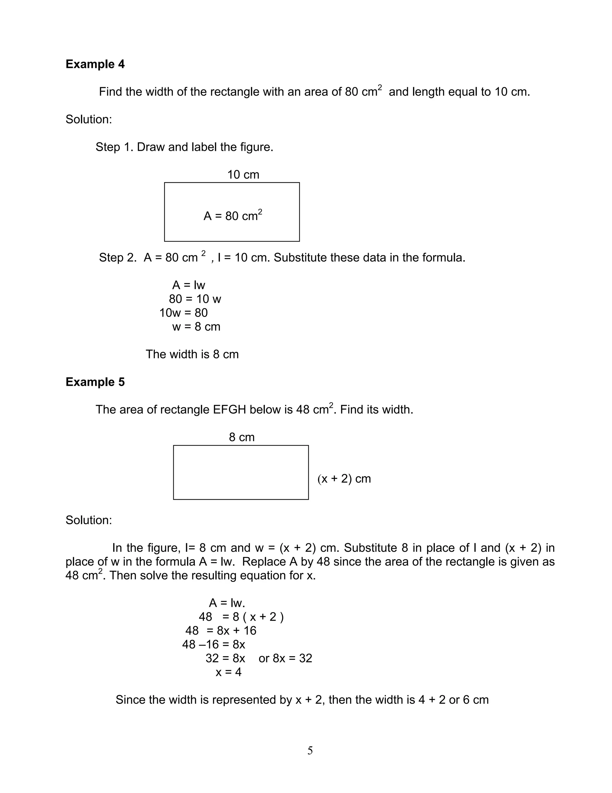 5
Example 4
Find the width of the rectangle with an area of 80 cm2
and length equal to 10 cm.
Solution:
Step 1. Draw and label the figure.
10 cm
A = 80 cm2
Step 2. A = 80 cm 2
, l = 10 cm. Substitute these data in the formula.
A = lw
80 = 10 w
10w = 80
w = 8 cm
The width is 8 cm
Example 5
The area of rectangle EFGH below is 48 cm2
. Find its width.
8 cm
(x + 2) cm
Solution:
In the figure, l= 8 cm and w = (x + 2) cm. Substitute 8 in place of l and (x + 2) in
place of w in the formula A = lw. Replace A by 48 since the area of the rectangle is given as
48 cm2
. Then solve the resulting equation for x.
A = lw.
48 = 8 ( x + 2 )
48 = 8x + 16
48 –16 = 8x
32 = 8x or 8x = 32
x = 4
Since the width is represented by x + 2, then the width is 4 + 2 or 6 cm
 