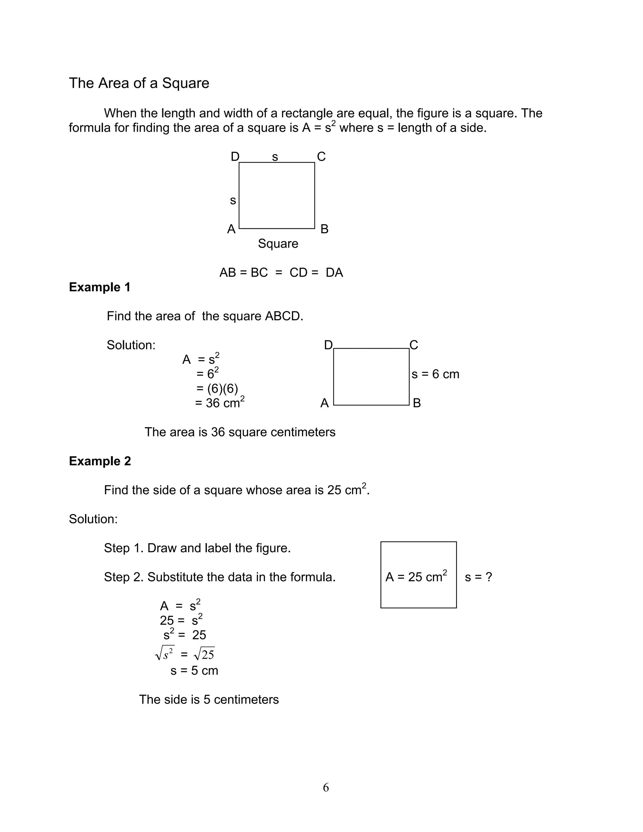 6
The Area of a Square
When the length and width of a rectangle are equal, the figure is a square. The
formula for finding the area of a square is A = s2
where s = length of a side.
D s C
s
A B
Square
AB = BC = CD = DA
Example 1
Find the area of the square ABCD.
Solution: D C
A = s2
= 62
s = 6 cm
= (6)(6)
= 36 cm2
A B
The area is 36 square centimeters
Example 2
Find the side of a square whose area is 25 cm2
.
Solution:
Step 1. Draw and label the figure.
Step 2. Substitute the data in the formula. A = 25 cm2
s = ?
A = s2
25 = s2
s2
= 25
2
s = 25
s = 5 cm
The side is 5 centimeters
 