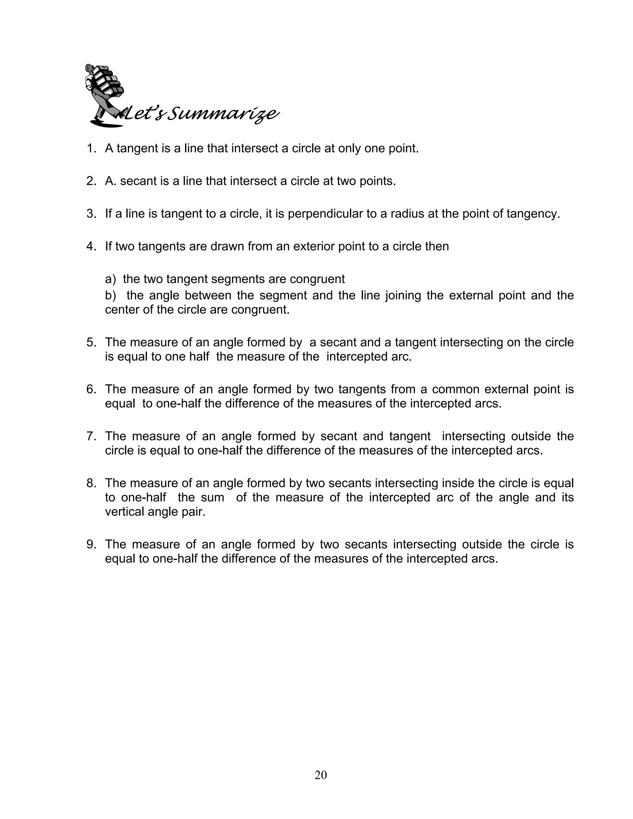 20
Let’s Summarize
1. A tangent is a line that intersect a circle at only one point.
2. A. secant is a line that intersect a circle at two points.
3. If a line is tangent to a circle, it is perpendicular to a radius at the point of tangency.
4. If two tangents are drawn from an exterior point to a circle then
a) the two tangent segments are congruent
b) the angle between the segment and the line joining the external point and the
center of the circle are congruent.
5. The measure of an angle formed by a secant and a tangent intersecting on the circle
is equal to one half the measure of the intercepted arc.
6. The measure of an angle formed by two tangents from a common external point is
equal to one-half the difference of the measures of the intercepted arcs.
7. The measure of an angle formed by secant and tangent intersecting outside the
circle is equal to one-half the difference of the measures of the intercepted arcs.
8. The measure of an angle formed by two secants intersecting inside the circle is equal
to one-half the sum of the measure of the intercepted arc of the angle and its
vertical angle pair.
9. The measure of an angle formed by two secants intersecting outside the circle is
equal to one-half the difference of the measures of the intercepted arcs.
 
