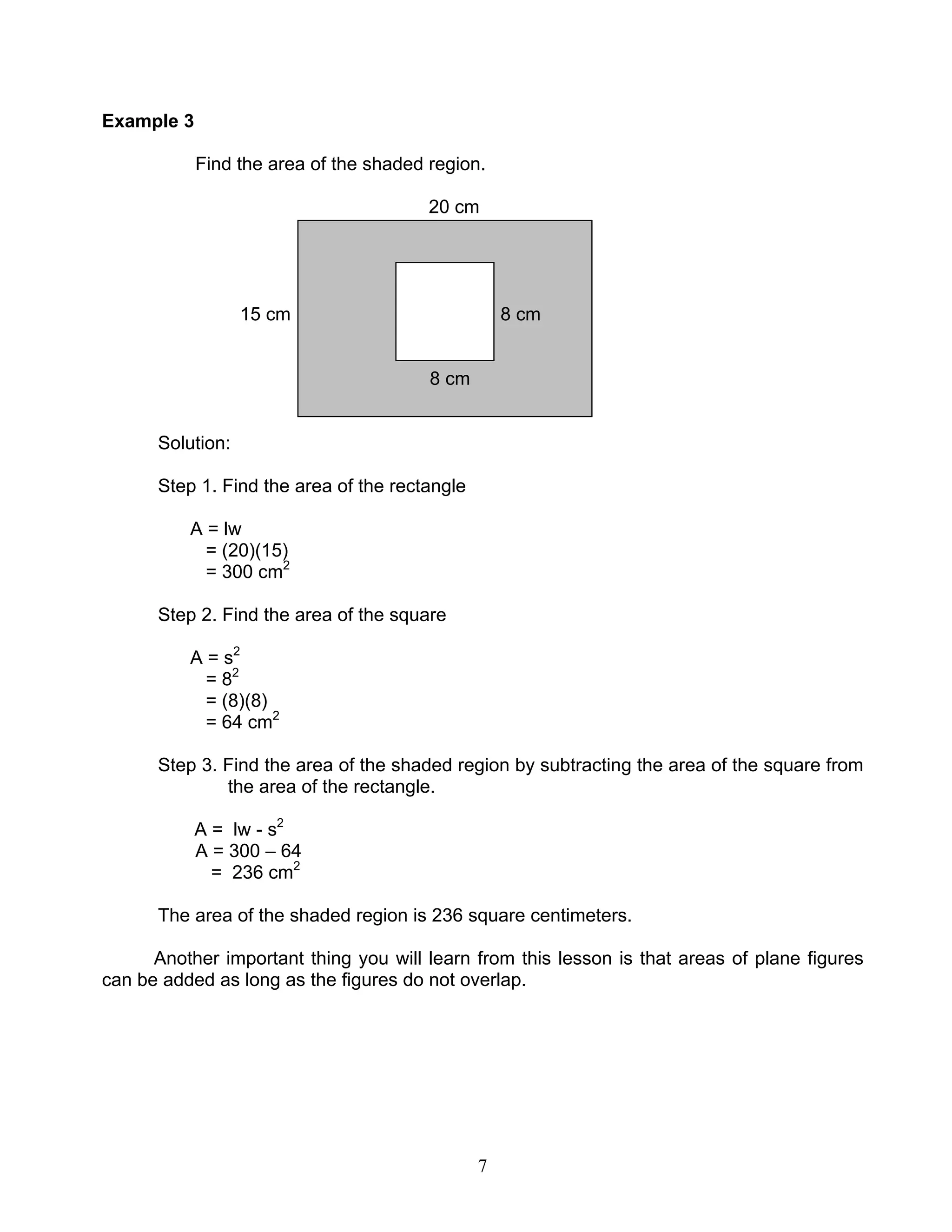 7
Example 3
Find the area of the shaded region.
20 cm
15 cm 8 cm
8 cm
Solution:
Step 1. Find the area of the rectangle
A = lw
= (20)(15)
= 300 cm2
Step 2. Find the area of the square
A = s2
= 82
= (8)(8)
= 64 cm2
Step 3. Find the area of the shaded region by subtracting the area of the square from
the area of the rectangle.
A = lw - s2
A = 300 – 64
= 236 cm2
The area of the shaded region is 236 square centimeters.
Another important thing you will learn from this lesson is that areas of plane figures
can be added as long as the figures do not overlap.
 