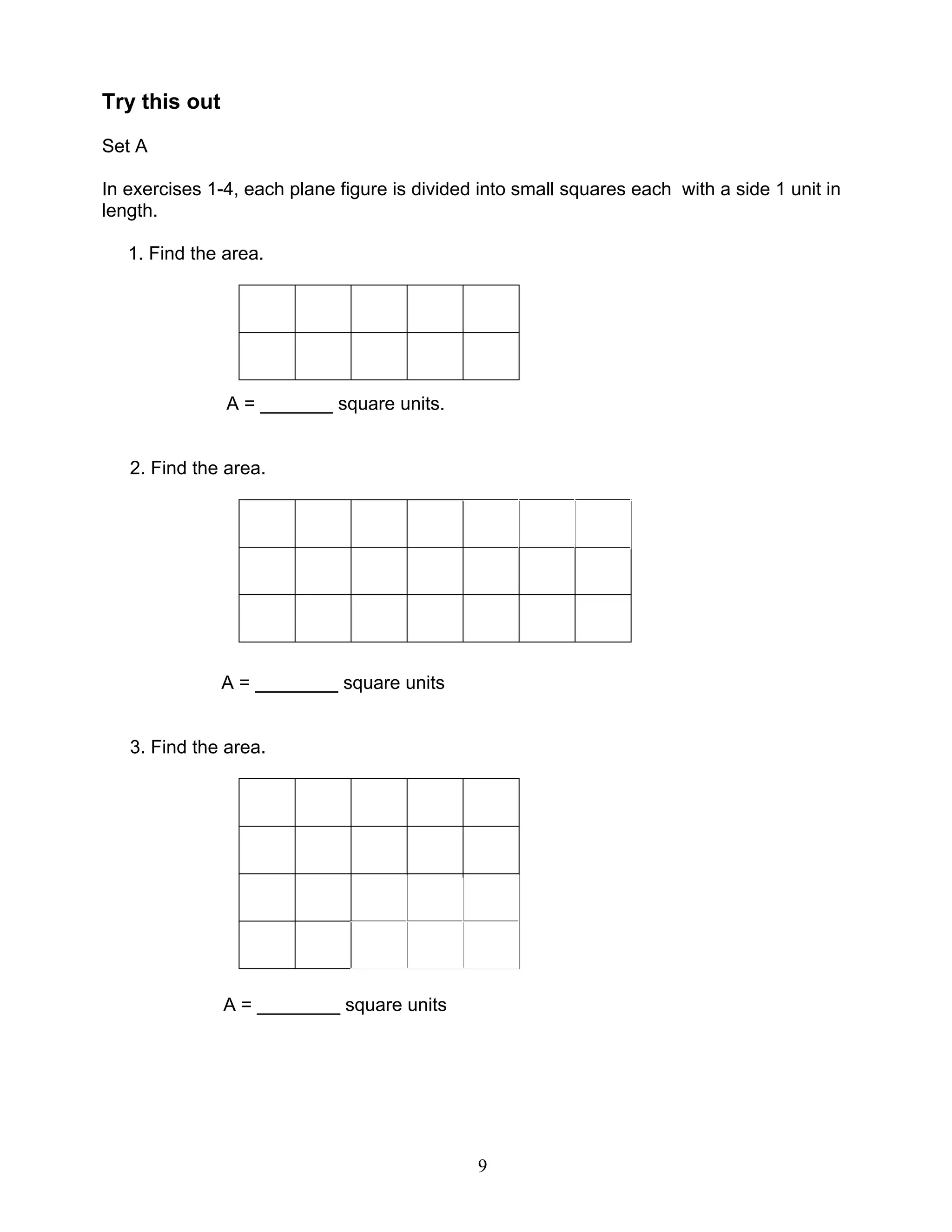 9
Try this out
Set A
In exercises 1-4, each plane figure is divided into small squares each with a side 1 unit in
length.
1. Find the area.
A = _______ square units.
2. Find the area.
A = ________ square units
3. Find the area.
A = ________ square units
 