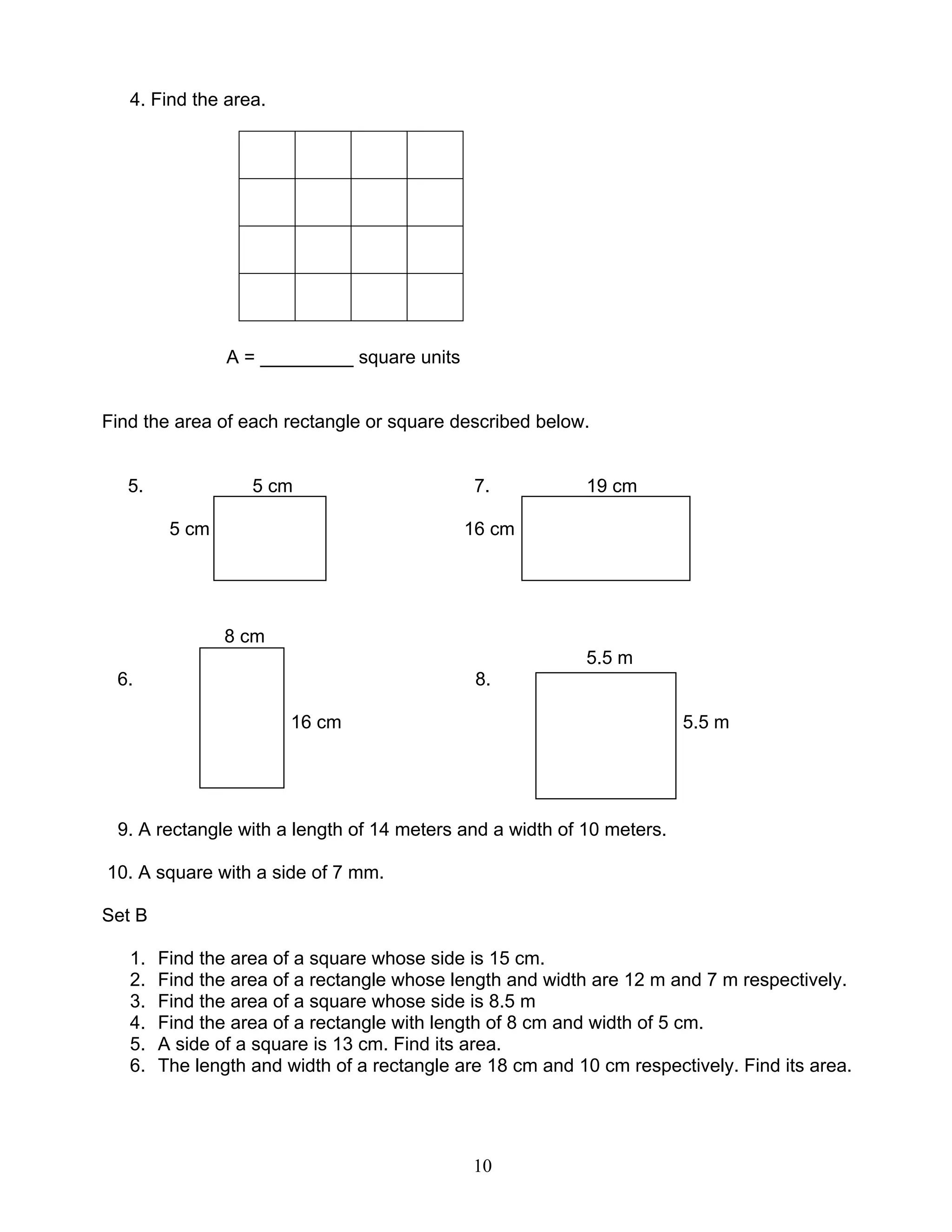 10
4. Find the area.
A = _________ square units
Find the area of each rectangle or square described below.
5. 5 cm 7. 19 cm
5 cm 16 cm
8 cm
5.5 m
6. 8.
16 cm 5.5 m
9. A rectangle with a length of 14 meters and a width of 10 meters.
10. A square with a side of 7 mm.
Set B
1. Find the area of a square whose side is 15 cm.
2. Find the area of a rectangle whose length and width are 12 m and 7 m respectively.
3. Find the area of a square whose side is 8.5 m
4. Find the area of a rectangle with length of 8 cm and width of 5 cm.
5. A side of a square is 13 cm. Find its area.
6. The length and width of a rectangle are 18 cm and 10 cm respectively. Find its area.
 