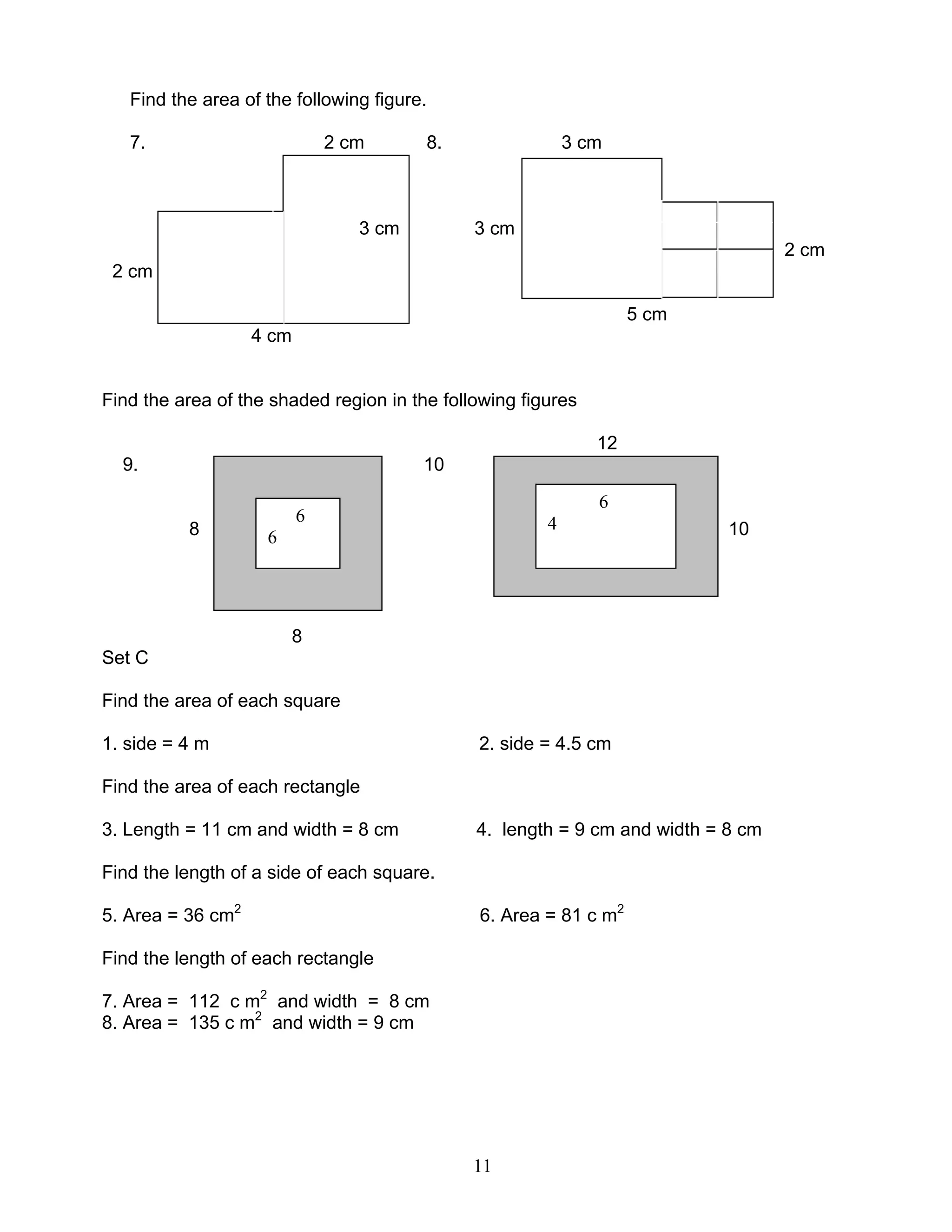 11
6
6
Find the area of the following figure.
7. 2 cm 8. 3 cm
3 cm 3 cm
2 cm
2 cm
5 cm
4 cm
Find the area of the shaded region in the following figures
12
9. 10
8 10
8
Set C
Find the area of each square
1. side = 4 m 2. side = 4.5 cm
Find the area of each rectangle
3. Length = 11 cm and width = 8 cm 4. length = 9 cm and width = 8 cm
Find the length of a side of each square.
5. Area = 36 cm2
6. Area = 81 c m2
Find the length of each rectangle
7. Area = 112 c m2
and width = 8 cm
8. Area = 135 c m2
and width = 9 cm
6
4
 