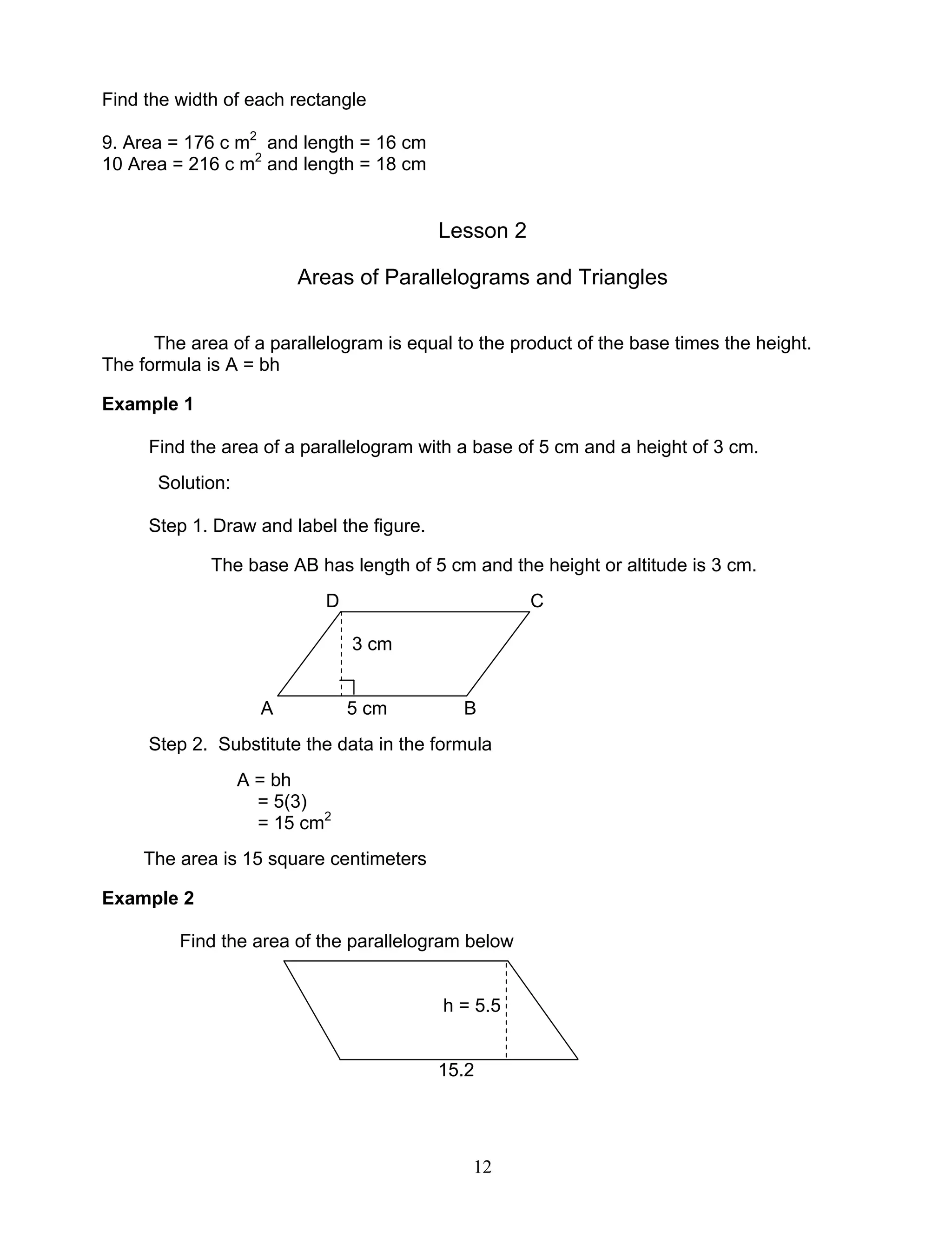 12
Find the width of each rectangle
9. Area = 176 c m2
and length = 16 cm
10 Area = 216 c m2
and length = 18 cm
Lesson 2
Areas of Parallelograms and Triangles
The area of a parallelogram is equal to the product of the base times the height.
The formula is A = bh
Example 1
Find the area of a parallelogram with a base of 5 cm and a height of 3 cm.
Solution:
Step 1. Draw and label the figure.
The base AB has length of 5 cm and the height or altitude is 3 cm.
D C
3 cm
A 5 cm B
Step 2. Substitute the data in the formula
A = bh
= 5(3)
= 15 cm2
The area is 15 square centimeters
Example 2
Find the area of the parallelogram below
h = 5.5
15.2
 