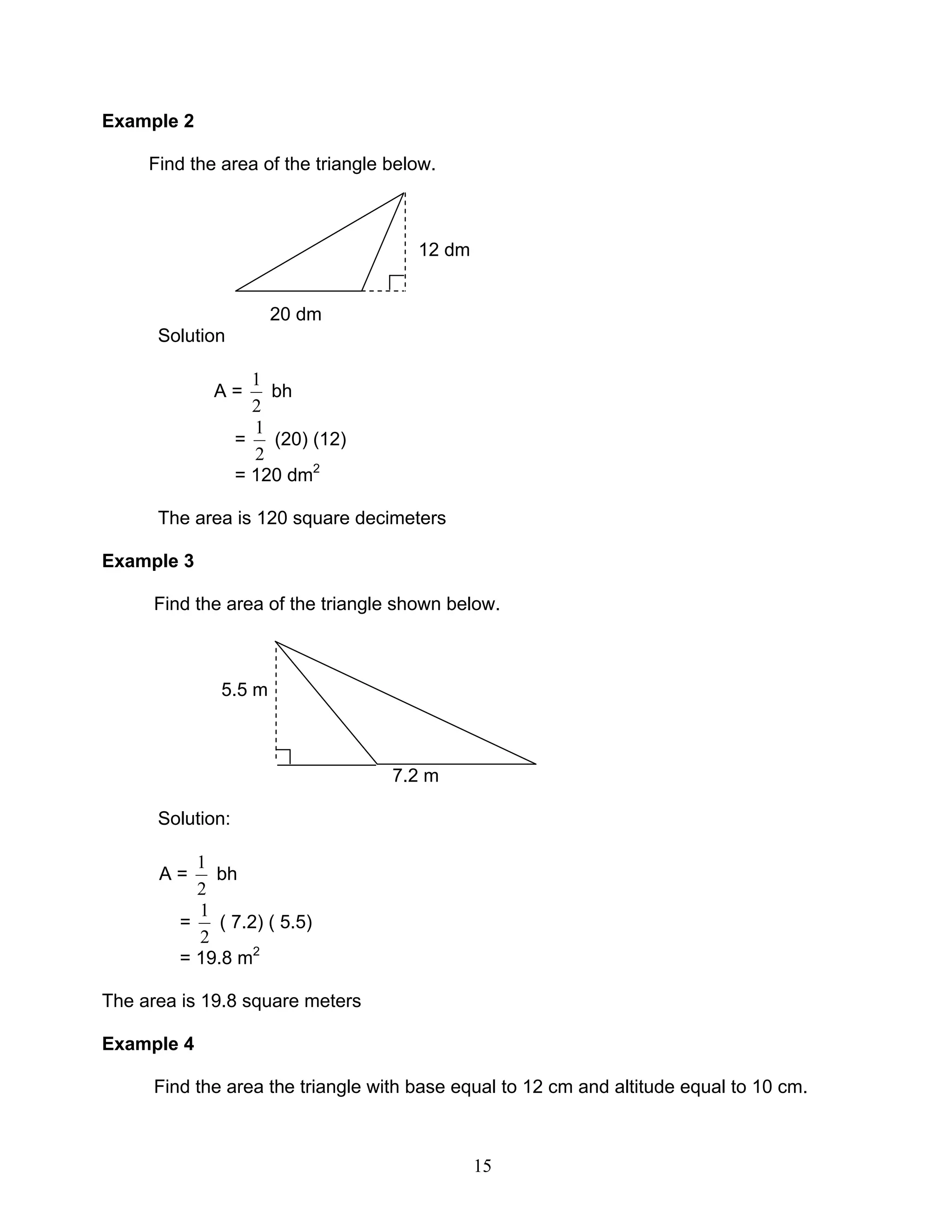 15
Example 2
Find the area of the triangle below.
12 dm
20 dm
Solution
A =
2
1
bh
=
2
1
(20) (12)
= 120 dm2
The area is 120 square decimeters
Example 3
Find the area of the triangle shown below.
5.5 m
7.2 m
Solution:
A =
2
1
bh
=
2
1
( 7.2) ( 5.5)
= 19.8 m2
The area is 19.8 square meters
Example 4
Find the area the triangle with base equal to 12 cm and altitude equal to 10 cm.
 
