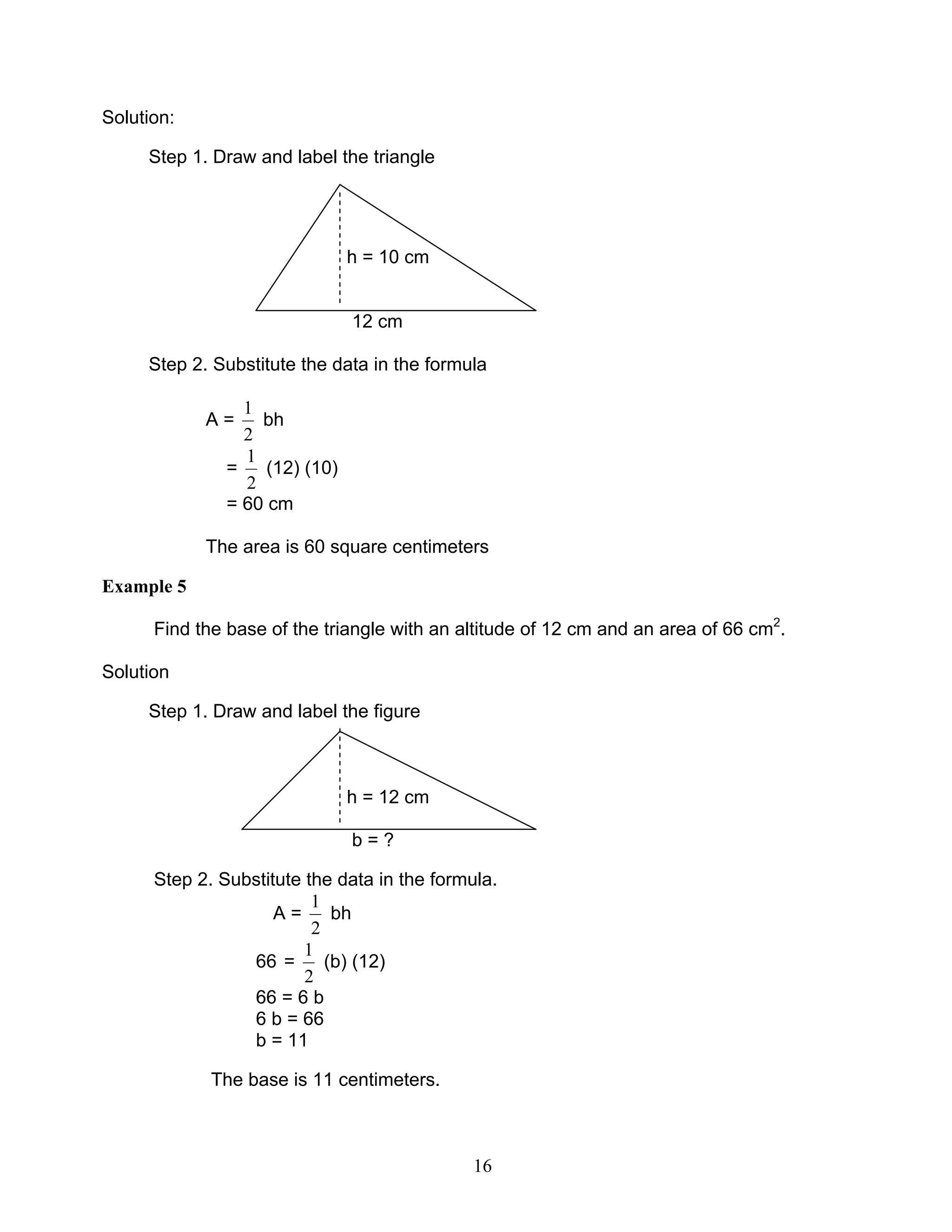 16
Solution:
Step 1. Draw and label the triangle
h = 10 cm
12 cm
Step 2. Substitute the data in the formula
A =
2
1
bh
=
2
1
(12) (10)
= 60 cm
The area is 60 square centimeters
Example 5
Find the base of the triangle with an altitude of 12 cm and an area of 66 cm2
.
Solution
Step 1. Draw and label the figure
h = 12 cm
b = ?
Step 2. Substitute the data in the formula.
A =
2
1
bh
66 =
2
1
(b) (12)
66 = 6 b
6 b = 66
b = 11
The base is 11 centimeters.
 
