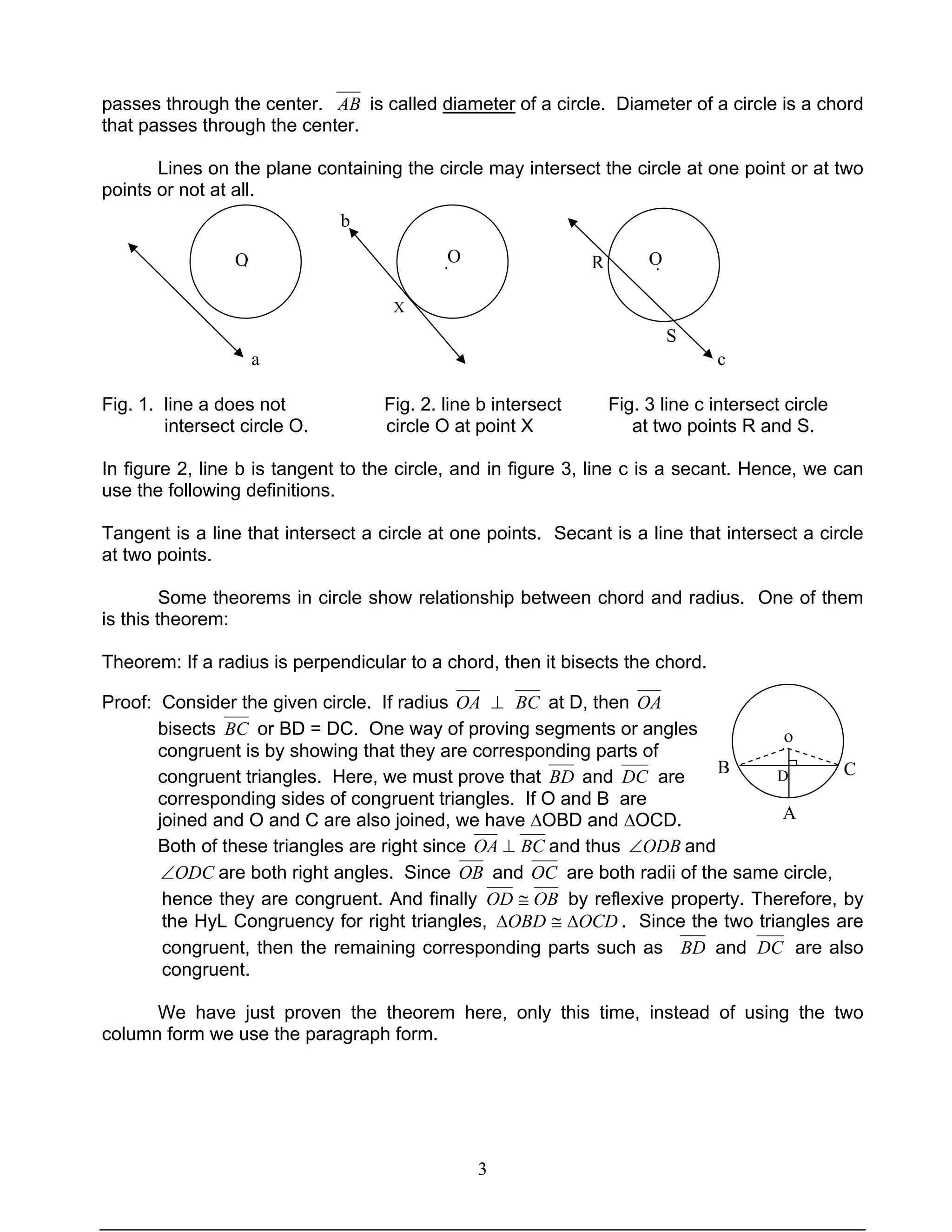 3
passes through the center. AB is called diameter of a circle. Diameter of a circle is a chord
that passes through the center.
Lines on the plane containing the circle may intersect the circle at one point or at two
points or not at all.
Fig. 1. line a does not Fig. 2. line b intersect Fig. 3 line c intersect circle
intersect circle O. circle O at point X at two points R and S.
In figure 2, line b is tangent to the circle, and in figure 3, line c is a secant. Hence, we can
use the following definitions.
Tangent is a line that intersect a circle at one points. Secant is a line that intersect a circle
at two points.
Some theorems in circle show relationship between chord and radius. One of them
is this theorem:
Theorem: If a radius is perpendicular to a chord, then it bisects the chord.
Proof: Consider the given circle. If radius OA ⊥ BC at D, then OA
bisects BC or BD = DC. One way of proving segments or angles
congruent is by showing that they are corresponding parts of
congruent triangles. Here, we must prove that BD and DC are
corresponding sides of congruent triangles. If O and B are
joined and O and C are also joined, we have ∆OBD and ∆OCD.
Both of these triangles are right since BCOA ⊥ and thus ODB∠ and
ODC∠ are both right angles. Since OB and OC are both radii of the same circle,
hence they are congruent. And finally OBOD ≅ by reflexive property. Therefore, by
the HyL Congruency for right triangles, OCDOBD ∆≅∆ . Since the two triangles are
congruent, then the remaining corresponding parts such as BD and DC are also
congruent.
We have just proven the theorem here, only this time, instead of using the two
column form we use the paragraph form.
a
O
X
O O
b
c
S
R
B
A
C
o
D
···
·
 