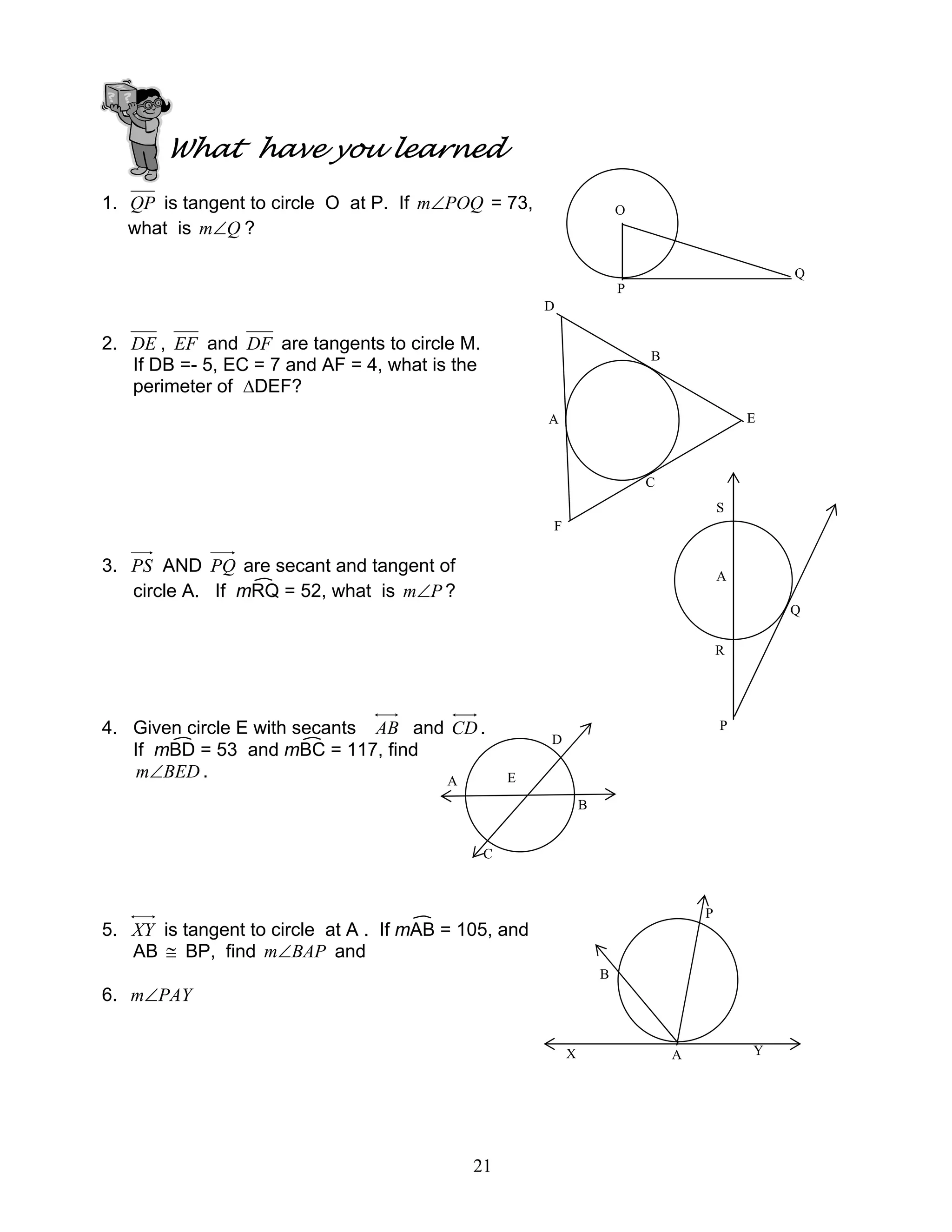 21
What have you learned
1. QP is tangent to circle O at P. If POQm∠ = 73,
what is Qm∠ ?
2. DE , EF and DF are tangents to circle M.
If DB =- 5, EC = 7 and AF = 4, what is the
perimeter of ∆DEF?
3. PS AND PQ are secant and tangent of
circle A. If mRQ = 52, what is Pm∠ ?
4. Given circle E with secants AB and CD .
If mBD = 53 and mBC = 117, find
BEDm∠ .
5. XY is tangent to circle at A . If mAB = 105, and
AB ≅ BP, find BAPm∠ and
6. PAYm∠
O
Q
P
E
D
F
B
A
C
A
S
Q
P
R
EA
D
B
C
P
B
AX Y
 