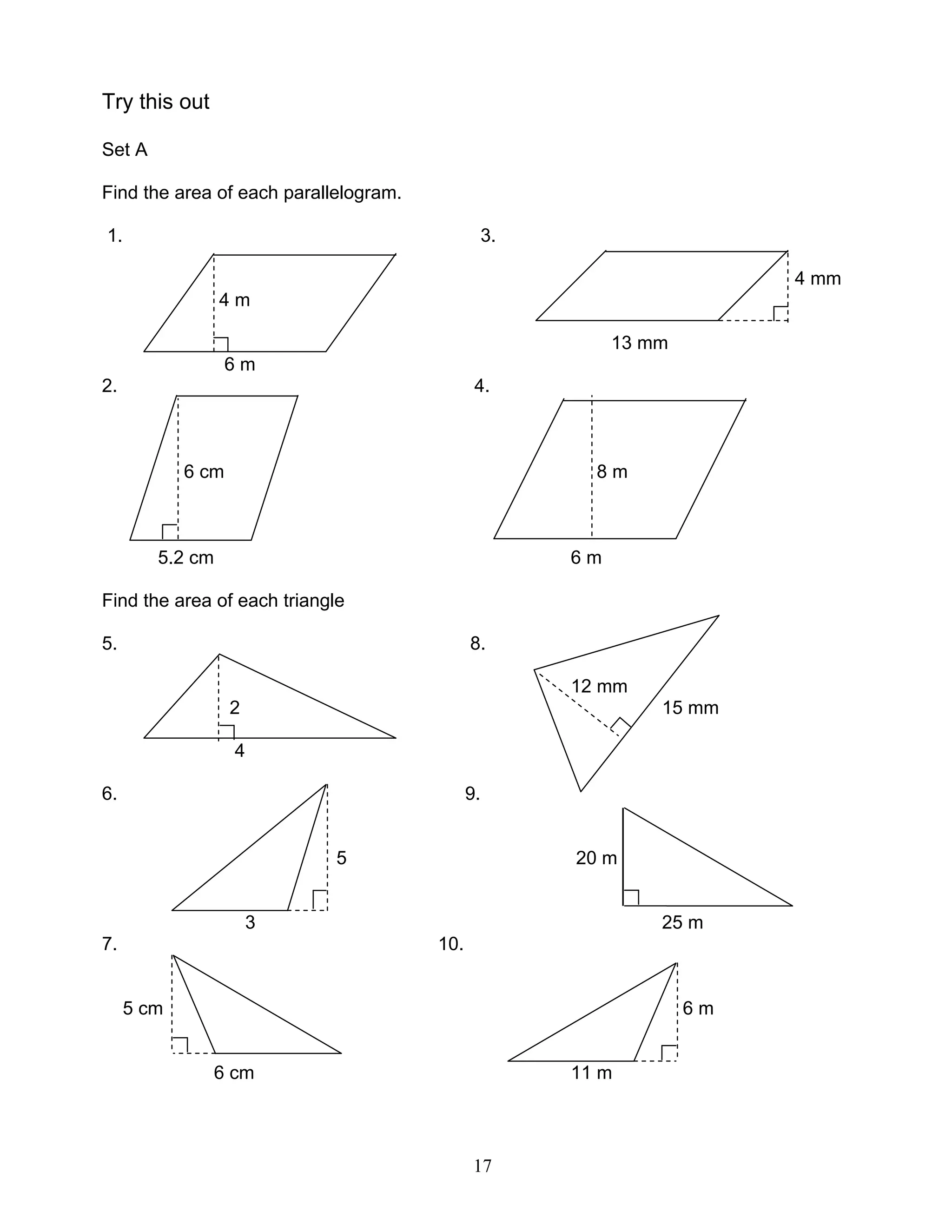 17
Try this out
Set A
Find the area of each parallelogram.
1. 3.
4 mm
4 m
13 mm
6 m
2. 4.
6 cm 8 m
5.2 cm 6 m
Find the area of each triangle
5. 8.
12 mm
2 15 mm
4
6. 9.
5 20 m
3 25 m
7. 10.
5 cm 6 m
6 cm 11 m
 