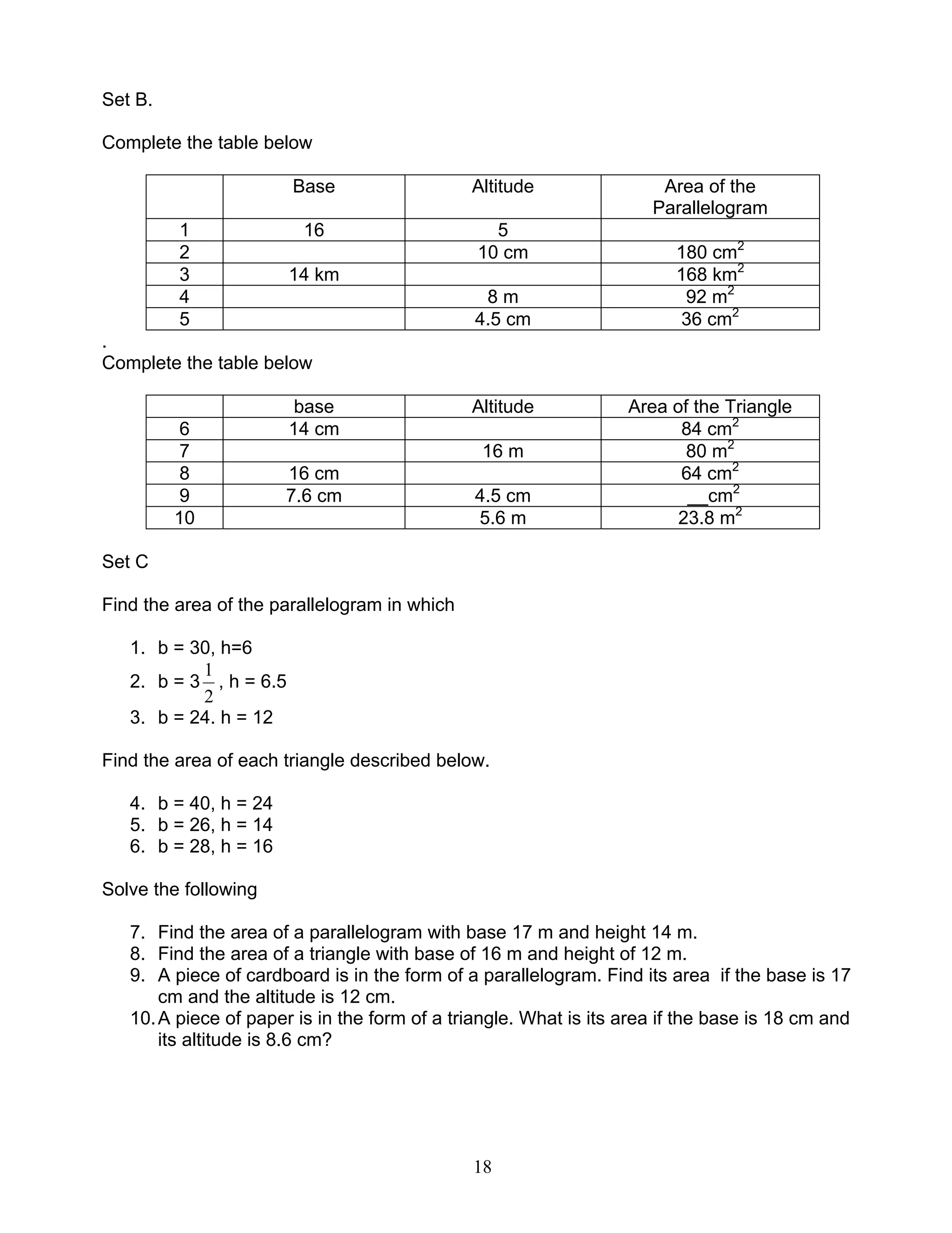 18
Set B.
Complete the table below
Base Altitude Area of the
Parallelogram
1 16 5
2 10 cm 180 cm2
3 14 km 168 km2
4 8 m 92 m2
5 4.5 cm 36 cm2
.
Complete the table below
base Altitude Area of the Triangle
6 14 cm 84 cm2
7 16 m 80 m2
8 16 cm 64 cm2
9 7.6 cm 4.5 cm __cm2
10 5.6 m 23.8 m2
Set C
Find the area of the parallelogram in which
1. b = 30, h=6
2. b = 3
2
1
, h = 6.5
3. b = 24. h = 12
Find the area of each triangle described below.
4. b = 40, h = 24
5. b = 26, h = 14
6. b = 28, h = 16
Solve the following
7. Find the area of a parallelogram with base 17 m and height 14 m.
8. Find the area of a triangle with base of 16 m and height of 12 m.
9. A piece of cardboard is in the form of a parallelogram. Find its area if the base is 17
cm and the altitude is 12 cm.
10.A piece of paper is in the form of a triangle. What is its area if the base is 18 cm and
its altitude is 8.6 cm?
 