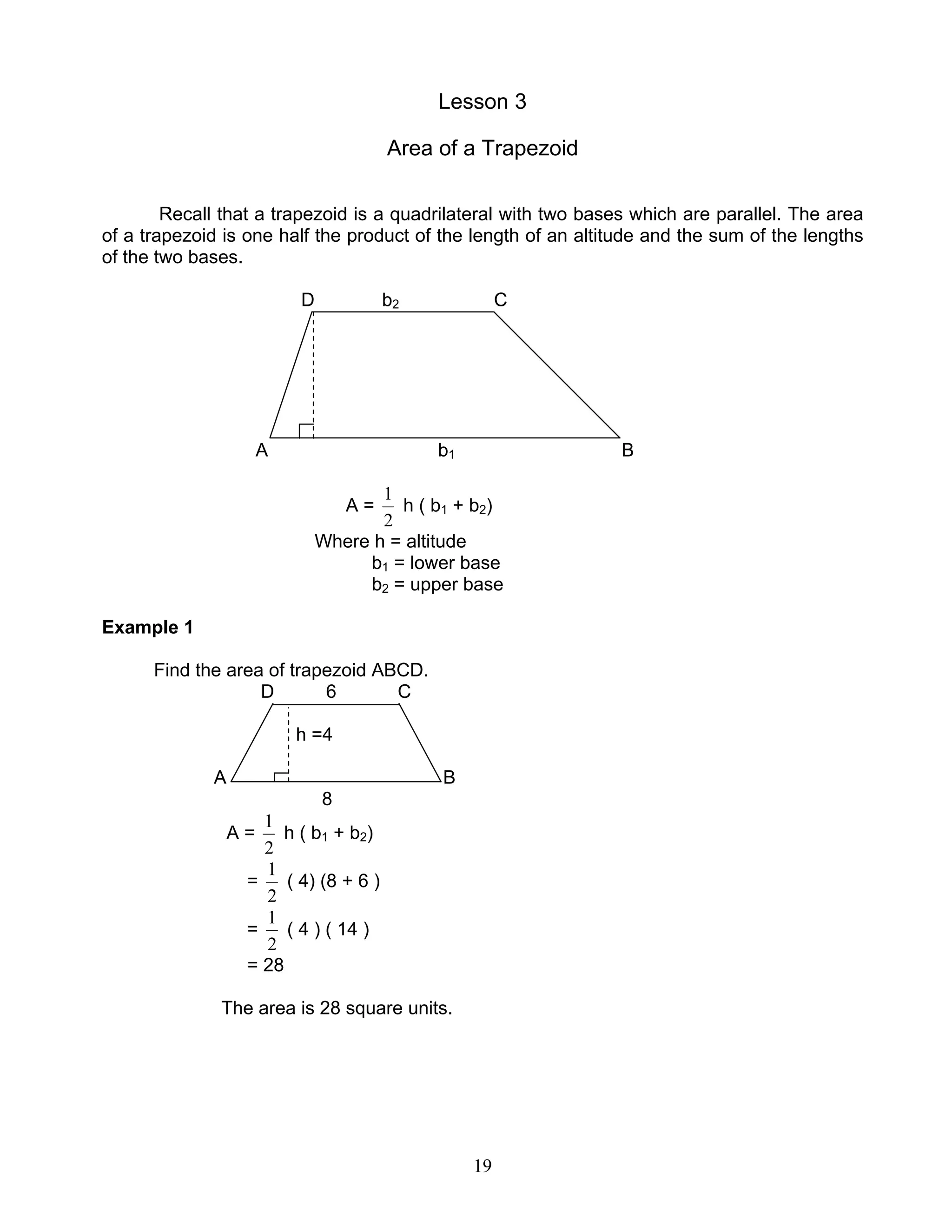 19
Lesson 3
Area of a Trapezoid
Recall that a trapezoid is a quadrilateral with two bases which are parallel. The area
of a trapezoid is one half the product of the length of an altitude and the sum of the lengths
of the two bases.
D b2 C
A b1 B
A =
2
1
h ( b1 + b2)
Where h = altitude
b1 = lower base
b2 = upper base
Example 1
Find the area of trapezoid ABCD.
D 6 C
h =4
A B
8
A =
2
1
h ( b1 + b2)
=
2
1
( 4) (8 + 6 )
=
2
1
( 4 ) ( 14 )
= 28
The area is 28 square units.
 