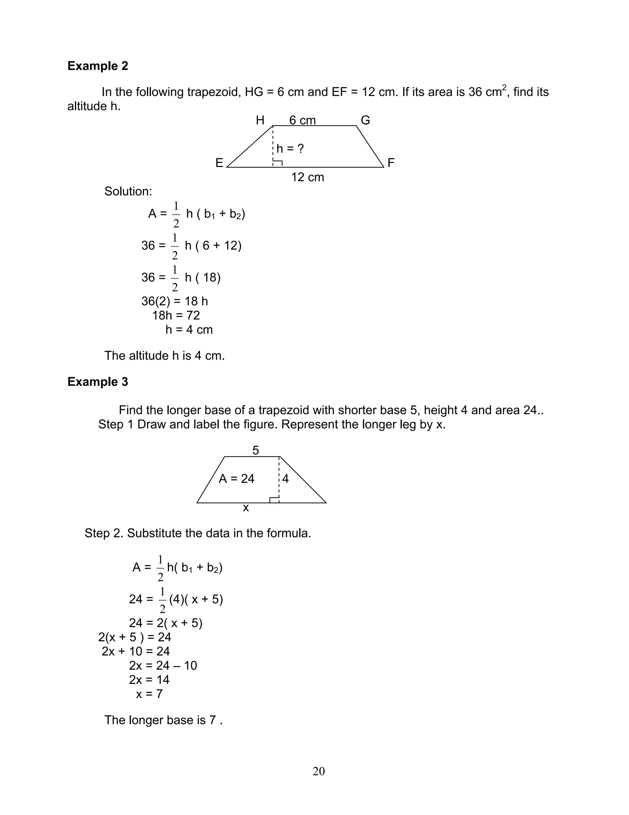 20
Example 2
In the following trapezoid, HG = 6 cm and EF = 12 cm. If its area is 36 cm2
, find its
altitude h.
H 6 cm G
h = ?
E F
12 cm
Solution:
A =
2
1
h ( b1 + b2)
36 =
2
1
h ( 6 + 12)
36 =
2
1
h ( 18)
36(2) = 18 h
18h = 72
h = 4 cm
The altitude h is 4 cm.
Example 3
Find the longer base of a trapezoid with shorter base 5, height 4 and area 24..
Step 1 Draw and label the figure. Represent the longer leg by x.
5
A = 24 4
x
Step 2. Substitute the data in the formula.
A =
2
1
h( b1 + b2)
24 =
2
1
(4)( x + 5)
24 = 2( x + 5)
2(x + 5 ) = 24
2x + 10 = 24
2x = 24 – 10
2x = 14
x = 7
The longer base is 7 .
 