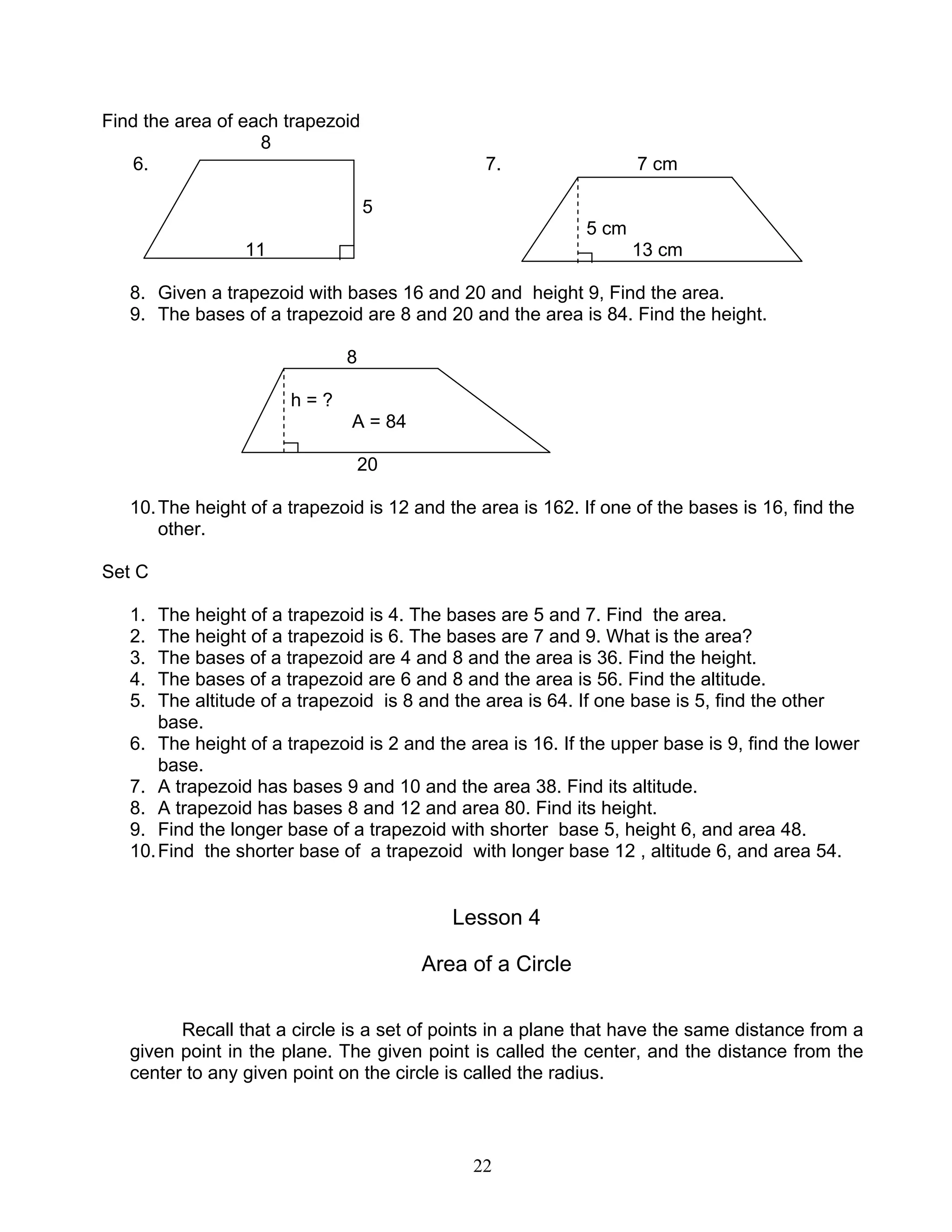 22
Find the area of each trapezoid
8
6. 7. 7 cm
5
5 cm
11 13 cm
8. Given a trapezoid with bases 16 and 20 and height 9, Find the area.
9. The bases of a trapezoid are 8 and 20 and the area is 84. Find the height.
8
h = ?
A = 84
20
10.The height of a trapezoid is 12 and the area is 162. If one of the bases is 16, find the
other.
Set C
1. The height of a trapezoid is 4. The bases are 5 and 7. Find the area.
2. The height of a trapezoid is 6. The bases are 7 and 9. What is the area?
3. The bases of a trapezoid are 4 and 8 and the area is 36. Find the height.
4. The bases of a trapezoid are 6 and 8 and the area is 56. Find the altitude.
5. The altitude of a trapezoid is 8 and the area is 64. If one base is 5, find the other
base.
6. The height of a trapezoid is 2 and the area is 16. If the upper base is 9, find the lower
base.
7. A trapezoid has bases 9 and 10 and the area 38. Find its altitude.
8. A trapezoid has bases 8 and 12 and area 80. Find its height.
9. Find the longer base of a trapezoid with shorter base 5, height 6, and area 48.
10.Find the shorter base of a trapezoid with longer base 12 , altitude 6, and area 54.
Lesson 4
Area of a Circle
Recall that a circle is a set of points in a plane that have the same distance from a
given point in the plane. The given point is called the center, and the distance from the
center to any given point on the circle is called the radius.
 