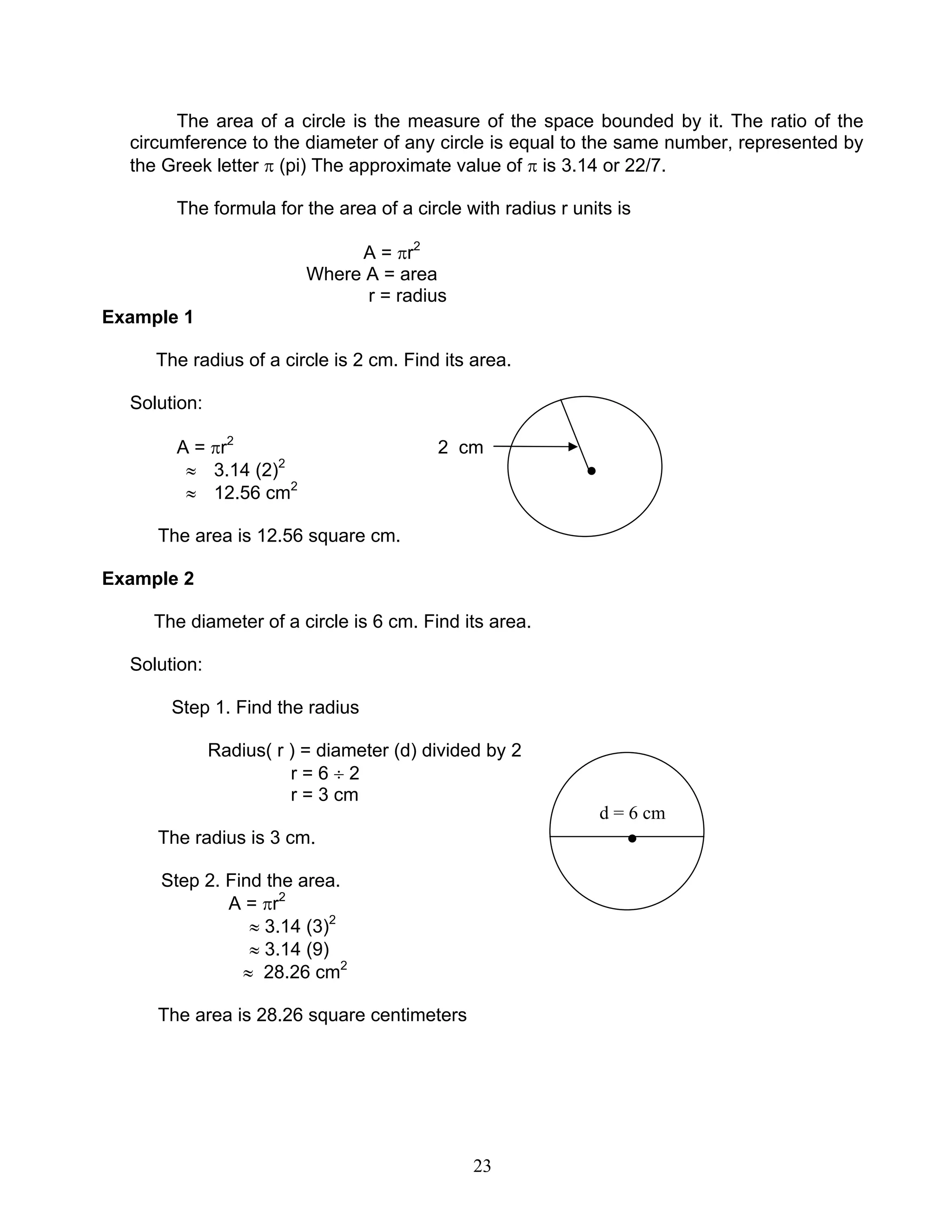 23
d = 6 cm
The area of a circle is the measure of the space bounded by it. The ratio of the
circumference to the diameter of any circle is equal to the same number, represented by
the Greek letter π (pi) The approximate value of π is 3.14 or 22/7.
The formula for the area of a circle with radius r units is
A = πr2
Where A = area
r = radius
Example 1
The radius of a circle is 2 cm. Find its area.
Solution:
A = πr2
2 cm
≈ 3.14 (2)2
●
≈ 12.56 cm2
The area is 12.56 square cm.
Example 2
The diameter of a circle is 6 cm. Find its area.
Solution:
Step 1. Find the radius
Radius( r ) = diameter (d) divided by 2
r = 6 ÷ 2
r = 3 cm
The radius is 3 cm. ●
Step 2. Find the area.
A = πr2
≈ 3.14 (3)2
≈ 3.14 (9)
≈ 28.26 cm2
The area is 28.26 square centimeters
 